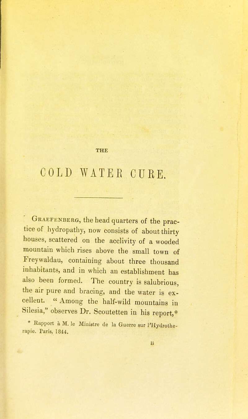 THE COLD WATER CUKE. Graefenberg, the head quarters of the prac- tice of hydropathy, now consists of about thirty houses, scattered on the acclivity of a wooded mountain which rises above the small town of Freywaldau, containing about three thousand inhabitants, and in which an establishment has also been formed. The country is salubrious, the air pure and bracing, and the water is ex- cellent. « Among the half-wild mountains in Silesia, observes Dr. Scoutetten in his report,* * Rapport h. M. le Ministre de la Guerre aur I'Hydrothe- rapie. Paris, 1844. B