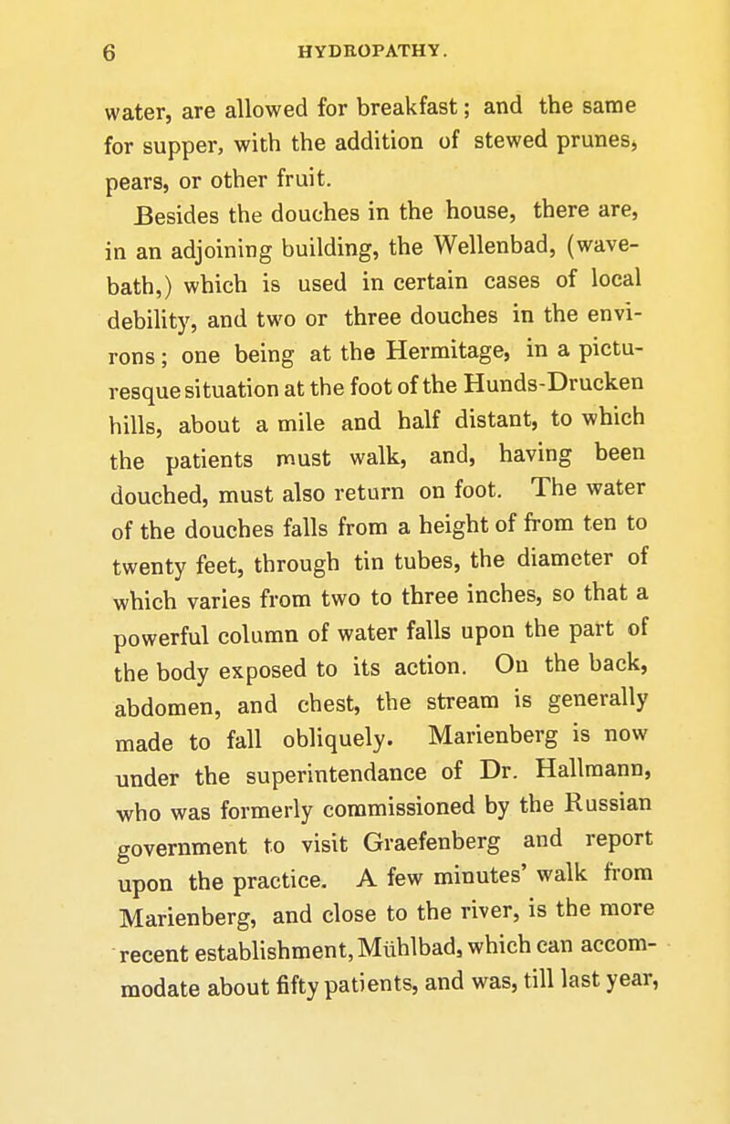 water, are allowed for breakfast; and the same for supper, with the addition of stewed prunes^ pears, or other fruit. Besides the douches in the house, there are, in an adjoining building, the Wellenbad, (wave- bath,) which is used in certain cases of local debility, and two or three douches in the envi- rons ; one being at the Hermitage, in a pictu- resque situation at the foot of the Hunds-Drucken hills, about a mile and half distant, to which the patients must walk, and, having been douched, must also return on foot. The water of the douches falls from a height of from ten to twenty feet, through tin tubes, the diameter of which varies from two to three inches, so that a powerful column of water falls upon the part of the body exposed to its action. On the back, abdomen, and chest, the stream is generally made to fall obliquely. Marienberg is now under the superintendance of Dr. Kallmann, who was formerly commissioned by the Russian government to visit Graefenberg and report upon the practice. A few minutes' walk from Marienberg, and close to the river, is the more recent establishment, Miihlbad, which can accom- modate about fifty patients, and was, till last year,