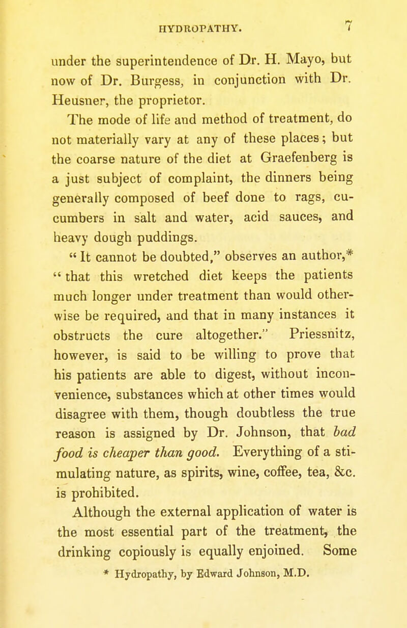 under the superintendence of Dr. H. Mayo, but now of Dr. Burgess, in conjunction with Dr. Heusner, the proprietor. The mode of life and method of treatment, do not materially vary at any of these places; but the coarse nature of the diet at Graefenberg is a just subject of complaint, the dinners being generally composed of beef done to rags, cu- cumbers in salt and water, acid sauces, and heavy dough puddings.  It cannot be doubted, observes an author,*  that this wretched diet keeps the patients much longer under treatment than would other- wise be required, and that in many instances it obstructs the cure altogether. Priessnitz, however, is said to be willing to prove that his patients are able to digest, without incon- venience, substances which at other times would disagree with them, though doubtless the true reason is assigned by Dr. Johnson, that had food is cheaper than good. Everything of a sti- mulating nature, as spirits, wine, coffee, tea, &c, is prohibited. Although the external application of water is the most essential part of the treatment, the drinking copiously is equally enjoined. Some * Hydropathy, by Edward Johnson, M.D.