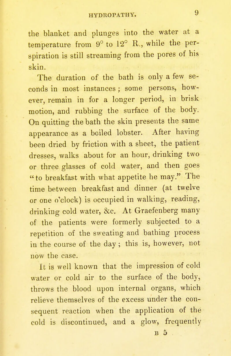 the blanket and plunges into the water at a temperature from 9° to 12° R., while the per- spiration is still streaming from the pores of his skin. The duration of the bath is only a few se- conds in most instances ; some persons, how- ever, remain in for a longer period, in brisk motion, and rubbing the surface of the body. On quitting the bath the skin presents the same appearance as a boiled lobster. After having been dried by friction with a sheet, the patient dresses, walks about for an hour, drinking two or three glasses of cold water, and then goes  to breakfast with what appetite he may. The time between breakfast and dinner (at twelve or one o'clock) is occupied in walking, reading, drinking cold water, &c. At Graefenberg many of the patients were formerly subjected to a repetition of the sweating and bathing process in the course of the day; this is, however, not now the case. It is well known that the impression of cold water or cold air to the surface of the body, throws the blood upon internal organs, which relieve themselves of the excess under the con- sequent reaction when the application of the cold is discontinued, and a glow, frequently B 5