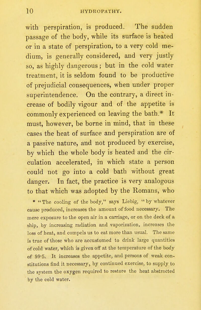 with perspiration, is produced. The sudden passage of the body, while its surface is heated or in a state of perspiration, to a very cold me- dium, is generally considered, and very justly so, as highly dangerous; but in the cold water treatment, it is seldom found to be productive of prejudicial consequences, when under proper superintendence. On the contrary, a direct in- crease of bodily vigour and of the appetite is commonly experienced on leaving the bath * It must, however, be borne in mind, that in these cases the heat of surface and perspiration are of a passive nature, and not produced by exercise, by which the whole body is heated and the cir- culation accelerated, in which state a person could not go into a cold bath without great danger. In fact, the practice is very analogous to that which was adopted by the Romans, who •  The cooling of the body, says Liebig,  by whatever cause produced, increases the amount of food necessary. The mere exposure to the open air in a carriage, or on the deck of a ship, by increasing radiation and vaporization, increases the loss of heat, and compels us to eat more than usual. The same is true of those who are accustomed to drink large quantities of cold water, which is given off at the temperature of the body of 99'5. It increases the appetite, and persons of weak con- stitutions find it necessary, by continued exercise, to supply to the system the oxygen rec^uired to restore the heat abstracted by the cold water.