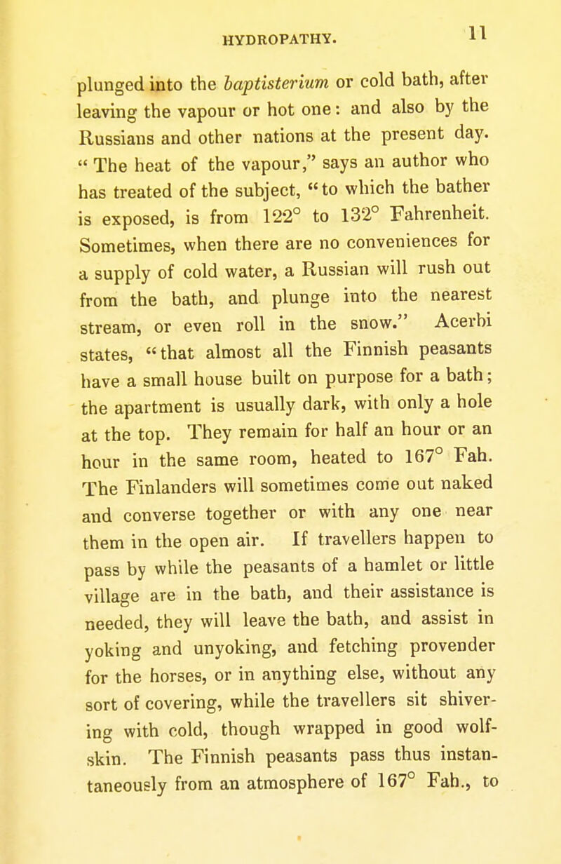 plunged into the baptisterium or cold bath, after leaving the vapour or hot one: and also by the Russians and other nations at the present day. The heat of the vapour, says an author who has treated of the subject, to which the bather is exposed, is from 122° to 132° Fahrenheit. Sometimes, when there are no conveniences for a supply of cold water, a Russian will rush out from the bath, and plunge into the nearest stream, or even roll in the snow. Acerbi states, that almost all the Finnish peasants have a small house built on purpose for a bath; the apartment is usually dark, with only a hole at the top. They remain for half an hour or an hour in the same room, heated to 167° Fah. The Finlanders will sometimes come out naked and converse together or with any one near them in the open air. If travellers happen to pass by while the peasants of a hamlet or little village are in the bath, and their assistance is needed, they will leave the bath, and assist in yoking and unyoking, and fetching provender for the horses, or in anything else, without any sort of covering, while the travellers sit shiver- ing with cold, though wrapped in good wolf- skin. The Finnish peasants pass thus instan- taneously from an atmosphere of 167° Fah., to