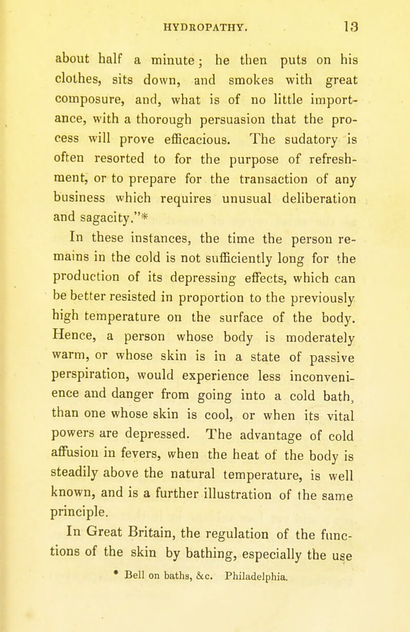 about half a minute; he then puts on his clothes, sits down, and smokes with great composure, and, what is of no little import- ance, with a thorough persuasion that the pro- cess will prove efficacious. The sudatory is often resorted to for the purpose of refresh- ment, or to prepare for the transaction of any business which requires unusual dehberation and sagacity.* In these instances, the time the person re- mains in the cold is not sufficiently long for the production of its depressing effiscts, which can be better resisted in proportion to the previously high temperature on the surface of the body. Hence, a person whose body is moderately warm, or whose skin is in a state of passive perspiration, would experience less inconveni- ence and danger from going into a cold bath, th an one whose skin is cool, or when its vital powers are depressed. The advantage of cold affusiou in fevers, when the heat of the body is steadily above the natural temperature, is well known, and is a further illustration of the same principle. In Great Britain, the regulation of the func- tions of the skin by bathing, especially the use * Bell on baths, &c. Philadelphia.