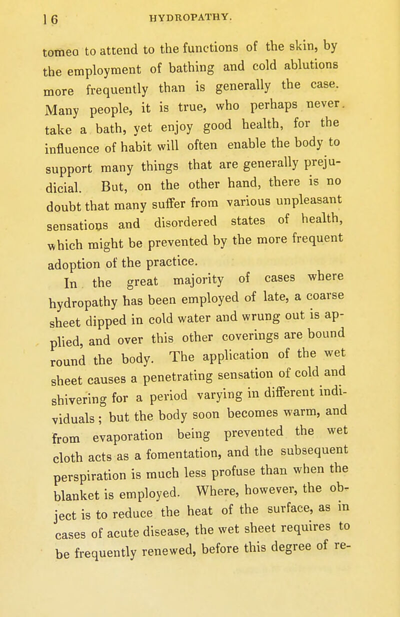 1 6 HYDROPATHY. tomeo to attend to the functions of the skin, by the employment of bathing and cold ablutions more frequently than is generally the case. Many people, it is true, who perhaps never, take a bath, yet enjoy good health, for the influence of habit will often enable the body to support many things that are generally preju- dicial. But, on the other hand, there is no doubt that many suffer from various unpleasant sensatio^s and disordered states of health, which might be prevented by the more frequent adoption of the practice. In the great majority of cases where hydropathy has been employed of late, a coarse sheet dipped in cold water and wrung out is ap- plied, and over this other coverings are bound round the body. The application of the wet sheet causes a penetrating sensation of cold and shivering for a period varying in different indi- viduals ; but the body soon becomes warm, and from evaporation being prevented the wet cloth acts as a fomentation, and the subsequent perspiration is much less profuse than when the blanket is employed. Where, however, the ob- ject is to reduce the heat of the surface, as m cases of acute disease, the wet sheet requires to be frequently renewed, before this degree of re-