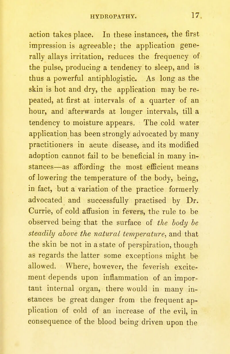 action takes place. In these instances, the first impression is agreeable; the application gene- rally allays irritation, reduces the frequency of the pulse, producing a tendency to sleep, and is thus a powerful antiphlogistic. As long as the skin is hot and dry, the application may be re- peated, at first at intervals of a quarter of an hour, and afterwards at longer intervals, till a tendency to moisture appears. The cold water application has been strongly advocated by many practitioners in acute disease, and its modified adoption cannot fail to be beneficial in many in- stances—as affording the most eflBcient means of lowering the temperature of the body, being, in fact, but a variation of the practice formerly advocated and successfully practised by Dr. Currie, of cold affusion in fevers, the rule to be observed being that the surface of the body he steadily above the natural temperature, and that the skin be not in a state of perspiration, though as regards the latter some exceptions might be allowed. Where, however, the feverish excite- ment depends upon inflammation of an impor- tant internal organ, there would in many in- stances be great danger from the frequent ap- plication of cold of an increase of the evil, in consequence of the blood being driven upon the