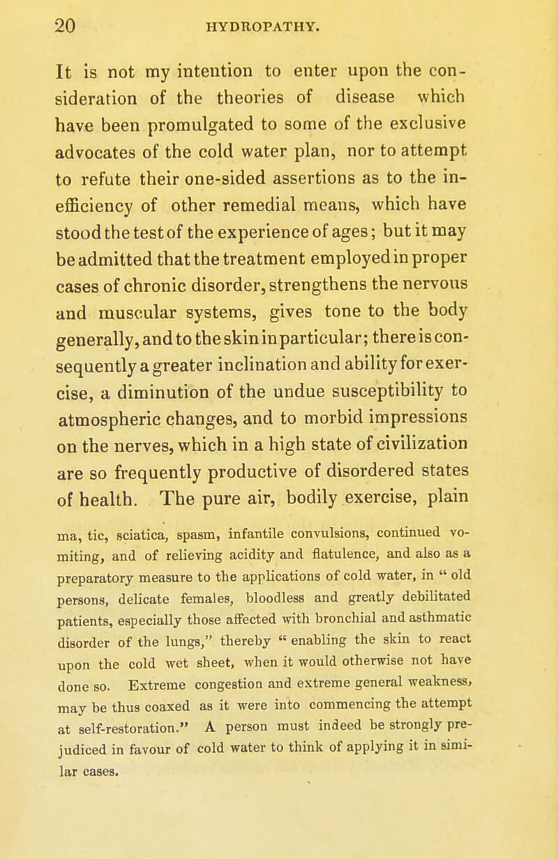 It is not my intention to enter upon the con- sideration of the theories of disease which have been promulgated to some of the exclusive advocates of the cold water plan, nor to attempt to refute their one-sided assertions as to the in- efficiency of other remedial means, which have stood the test of the experience of ages; but it may be admitted that the treatment employed in proper cases of chronic disorder, strengthens the nervous and muscular systems, gives tone to the body generally, and to the skin in particular; there is con- sequently a greater inclination and ability for exer- cise, a diminution of the undue susceptibility to atmospheric changes, and to morbid impressions on the nerves, which in a high state of civilization are so frequently productive of disordered states of health. The pure air, bodily exercise, plain ma, tic, sciatica, spasm, infantile convulsions, continued vo- miting, and of relieving acidity and flatulence, and also as a preparatory measure to the applications of cold water, in  old persons, delicate females, bloodless and greatly debilitated patients, especially those afi'ected with bronchial and asthmatic disorder of the lungs, thereby  enabling the skin to react upon the cold wet sheet, when it would otherwise not have done so. Extreme congestion and extreme general weakness, may be thus coaxed as it were into commencing the attempt at self-restoration. A person must indeed be strongly pre- judiced in favour of cold water to think of applying it in simi- lar cases.