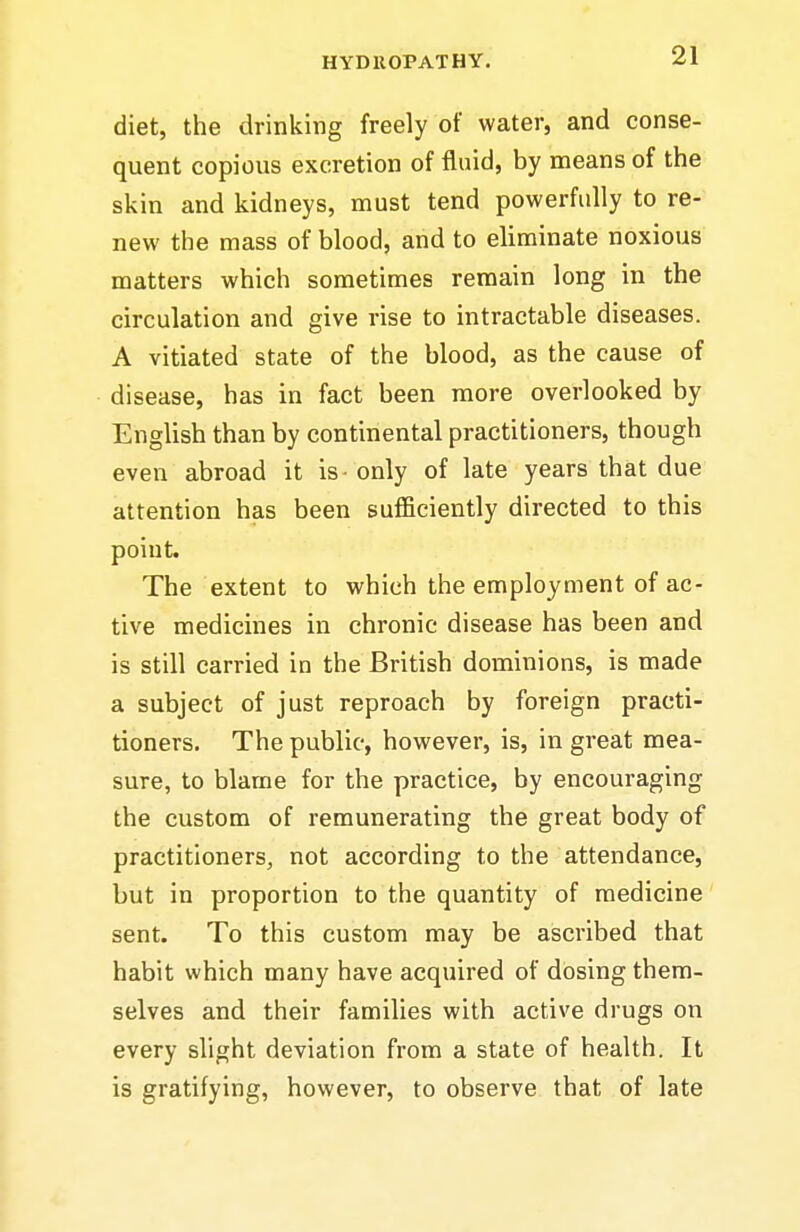 diet, the drinking freely of water, and conse- quent copious excretion of fluid, by means of the skin and kidneys, must tend powerfully to re- new the mass of blood, and to eliminate noxious matters which sometimes remain long in the circulation and give rise to intractable diseases. A vitiated state of the blood, as the cause of disease, has in fact been more overlooked by English than by continental practitioners, though even abroad it is - only of late years that due attention has been sufficiently directed to this poiut. The extent to which the employment of ac- tive medicines in chronic disease has been and is still carried in the British dominions, is made a subject of just reproach by foreign practi- tioners. The public, however, is, in great mea- sure, to blame for the practice, by encouraging the custom of remunerating the great body of practitioners, not according to the attendance, but in proportion to the quantity of medicine sent. To this custom may be ascribed that habit which many have acquired of dosing them- selves and their families with active drugs on every slight deviation from a state of health. It is gratifying, however, to observe that of late