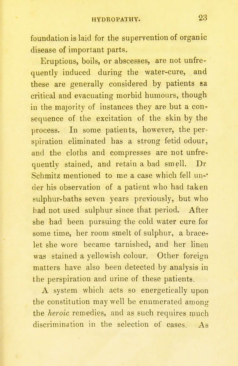 foundation is laid for the supervention of organic disease of important parts. Eruptions, boils, or abscesses, are not unfre- quently induced during the water-cure, and these are generally considered by patients sa critical and evacuating morbid humours, though in the majority of instances they are but a con- sequence of the excitation of the skin by the process. In some patients, however, the per- spiration eliminated has a strong fetid odour, and the cloths and compresses are not unfre- quently stained, and retain a bad smell. Dr Schmitz mentioned to me a case which fell un- der his observation of a patient who had taken sulphur-baths seven years previously, but who bad not used sulphur since that period. After she had been pursuing the cold water cure for some time, her room smelt of sulphur, a brace- let she wore became tarnished, and her linen was stained a yellowish colour. Other foreign matters have also been detected by analysis in the perspiration and urine of these patients. A system which acts so energetically upon the constitution may well be enumerated among the heroic remedies, and as such requires much discrimination in the selection of cases. As