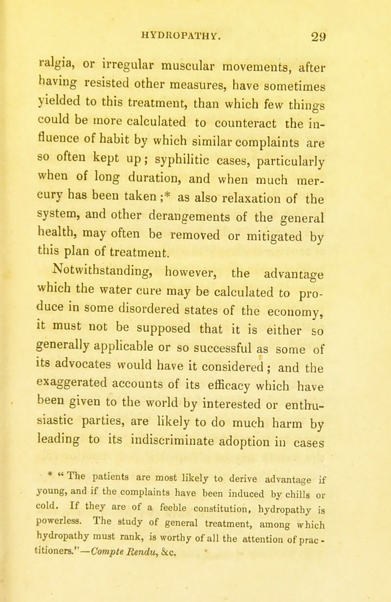 ralgia, or irregular muscular movements, after having resisted other measures, have sometimes yielded to this treatment, than which few things could be more calculated to counteract the in- fluence of habit by which similar complaints are so often kept up; syphilitic cases, particularly when of long duration, and when much mer- cury has been taken ;* as also relaxation of the system, and other derangements of the general health, may often be removed or mitigated by this plan of treatment. Notwithstanding, however, the advantage which the water cure may be calculated to pro- duce in some disordered states of the economy, it must not be supposed that it is either so generally applicable or so successful as some of its advocates would have it considered; and the exaggerated accounts of its efficacy which have been given to the world by interested or enthu- siastic parties, are likely to do much harm by leading to its indiscriminate adoption in cases * The patients are most likely to derive advantage if young, and if the complaints have been induced by chills or cold. If they are of a feeble constitution, hydropathy is powerless. The study of general treatment, among which hydropathy must rank, is worthy of all the attention of prac- titioners.—Com;>^e Rendu, &c.