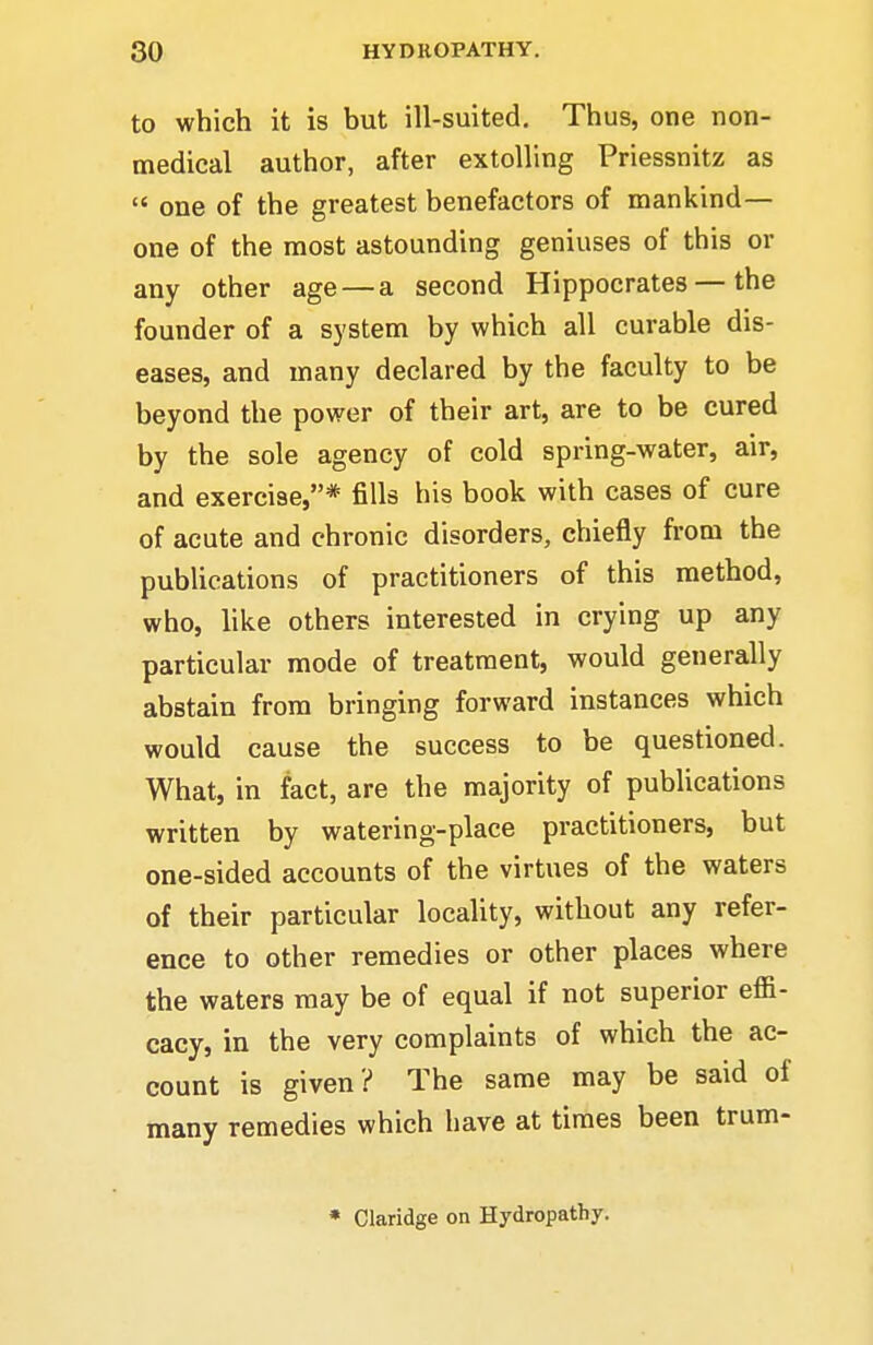 to which it is but ill-suited. Thus, one non- medical author, after extolling Priessnitz as  one of the greatest benefactors of mankind- one of the most astounding geniuses of this or any other age—a second Hippocrates — the founder of a system by which all curable dis- eases, and many declared by the faculty to be beyond the power of their art, are to be cured by the sole agency of cold spring-water, air, and exercise,* fills his book with cases of cure of acute and chronic disorders, chiefly from the publications of practitioners of this method, who, like others interested in crying up any particular mode of treatment, would generally abstain from bringing forward instances which would cause the success to be questioned. What, in fact, are the majority of publications written by watering-place practitioners, but one-sided accounts of the virtues of the waters of their particular locality, without any refer- ence to other remedies or other places where the waters may be of equal if not superior effi- cacy, in the very complaints of which the ac- count is given ? The same may be said of many remedies which have at times been trum- * Claridge on Hydropathy.