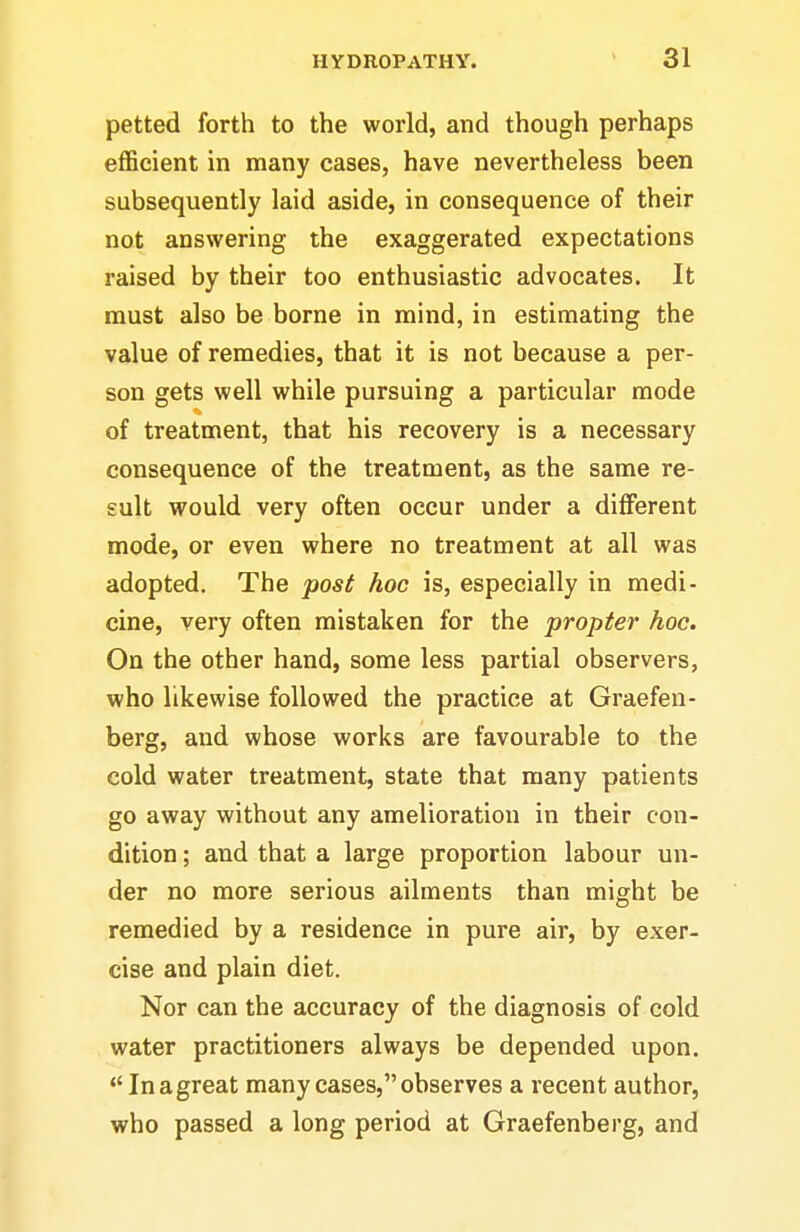 petted forth to the world, and though perhaps efficient in many cases, have nevertheless been subsequently laid aside, in consequence of their not answering the exaggerated expectations raised by their too enthusiastic advocates. It must also be borne in mind, in estimating the value of remedies, that it is not because a per- son gets well while pursuing a particular mode of treatment, that his recovery is a necessary consequence of the treatment, as the same re- sult would very often occur under a different mode, or even where no treatment at all was adopted. The post hoc is, especially in medi- cine, very often mistaken for the propter hoc. On the other hand, some less partial observers, who likewise followed the practice at Graefen- berg, and whose works are favourable to the cold water treatment, state that many patients go away without any amelioration in their con- dition ; and that a large proportion labour un- der no more serious ailments than might be remedied by a residence in pure air, by exer- cise and plain diet. Nor can the accuracy of the diagnosis of cold water practitioners always be depended upon,  In a great many cases, observes a recent author, who passed a long period at Graefenberg, and