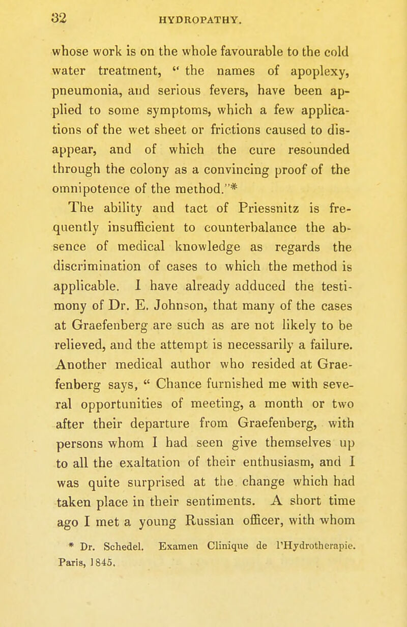 whose work is on the whole favourable to the cold water treatment,  the names of apoplexy, pneumonia, and serious fevers, have been ap- plied to some symptoms, which a few applica- tions of the wet sheet or frictions caused to dis- appear, and of which the cure resounded through the colony as a convincing proof of the omnipotence of the method.* The ability and tact of Priessnitz is fre- quently insufficient to counterbalance the ab- sence of medical knowledge as regards the discrimination of cases to which the method is applicable. 1 have already adduced the testi- mony of Dr. E, Johnson, that many of the cases at Graefenberg are such as are not likely to be relieved, and the attempt is necessarily a failure. Another medical author who resided at Grae- fenberg says,  Chance furnished me with seve- ral opportunities of meeting, a month or two after their departure from Graefenberg, with persons whom I had seen give themselves up to all the exaltation of their enthusiasm, and I was quite surprised at the change which had taken place in their sentiments. A short time ago I met a young Russian officer, with whom * Dr. Schedel. Examen Cliniqiie de I'Hydrotherapie. Paris, ] 845.