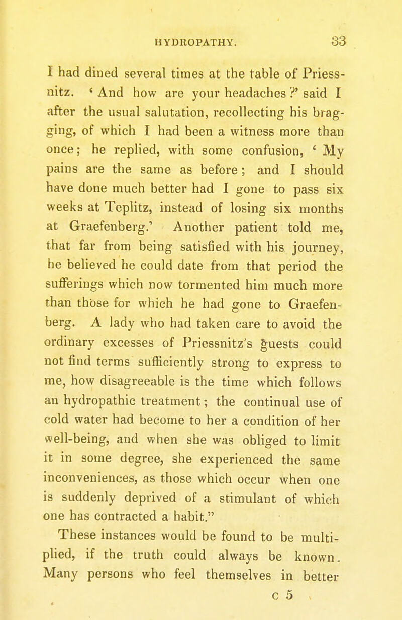 I had dined several times at the table of Priess- nitz. ' And how are your headaches ?' said I after the usual salutation, recollecting his brag- ging, of which I had been a witness more than once; he replied, with some confusion, ' My pains are the same as before ; and I should have done much better had I gone to pass six weeks at Teplitz, instead of losing six months at Graefenberg.' Another patient told me, that far from being satisfied with his journey, he believed he could date from that period the sufferings which now tormented him much more than those for which he had gone to Graefen- berg. A lady who had taken care to avoid the ordinary excesses of Priessnitz's guests could not find terms sufiiciently strong to express to me, how disagreeable is the time which follows an hydropathic treatment; the continual use of cold water had become to her a condition of her well-being, and when she was obliged to limit it in some degree, she experienced the same inconveniences, as those which occur when one is suddenly deprived of a stimulant of which one has contracted a habit. These instances would be found to be multi- phed, if the truth could always be known. Many persons who feel themselves in better