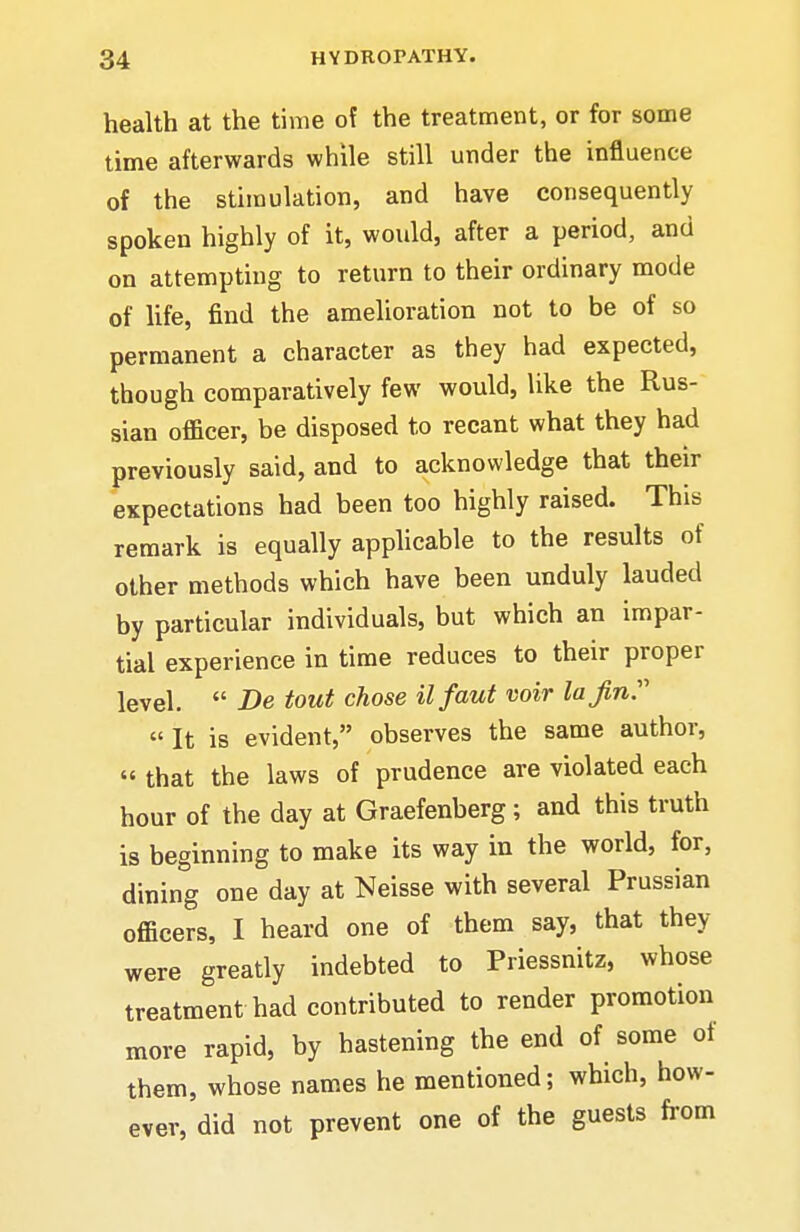 health at the time of the treatment, or for some time afterwards while still under the influence of the stimulation, and have consequently spoken highly of it, would, after a period, and on attempting to return to their ordinary mode of life, find the amelioration not to be of so permanent a character as they had expected, though comparatively few would, like the Rus- sian officer, be disposed to recant what they had previously said, and to acknowledge that their expectations had been too highly raised. This remark is equally applicable to the results of other methods which have been unduly lauded by particular individuals, but which an impar- tial experience in time reduces to their proper level.  De tout chose ilfaut voir la Jin:'' »It is evident, observes the same author, « that the laws of prudence are violated each hour of the day at Graefenberg; and this truth is beginning to make its way in the world, for, dining one day at Neisse with several Prussian officers, I heard one of them say, that they were greatly indebted to Priessnitz, whose treatment had contributed to render promotion more rapid, by hastening the end of some of them, whose names he mentioned; which, how- ever, did not prevent one of the guests from