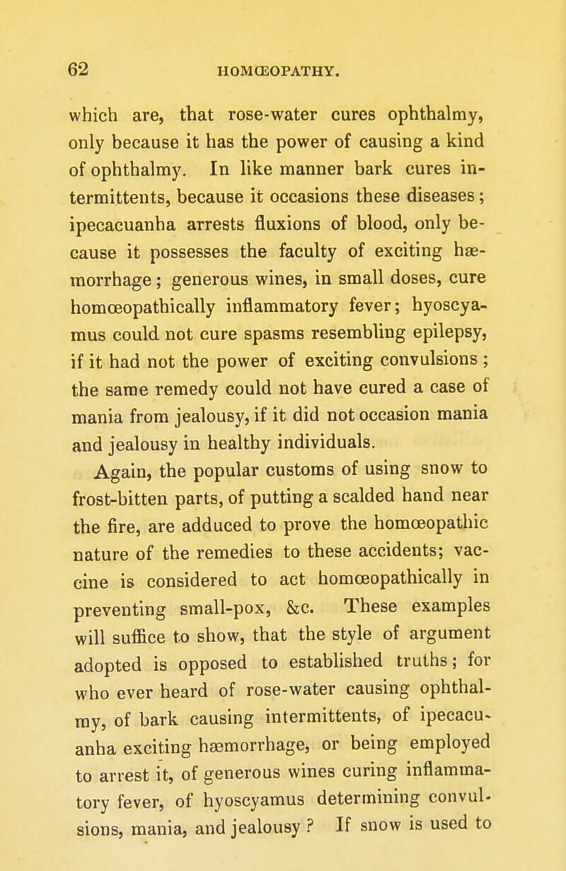 which are, that rose-water cures ophthalmy, only because it has the power of causing a kind of ophthalmy. In like manner bark cures in- termittents, because it occasions these diseases; ipecacuanha arrests fluxions of blood, only be- cause it possesses the faculty of exciting hae- morrhage ; generous wines, in small doses, cure homoeopathically inflammatory fever; hyoscya- mus could not cure spasms resembling epilepsy, if it had not the power of exciting convulsions ; the same remedy could not have cured a case of mania from jealousy, if it did not occasion mania and jealousy in healthy individuals. Again, the popular customs of using snow to frost-bitten parts, of putting a scalded hand near the fire, are adduced to prove the homoeopathic nature of the remedies to these accidents; vac- cine is considered to act homoeopathically in preventing small-pox, &c. These examples will suffice to show, that the style of argument adopted is opposed to established truths; for who ever heard of rose-water causing ophthal- my, of bark causing intermittents, of ipecacu> anha exciting haemorrhage, or being employed to arrest it, of generous wines curing inflamma- tory fever, of hyoscyamus determining convul- sions, mania, and jealousy ? If snow is used to