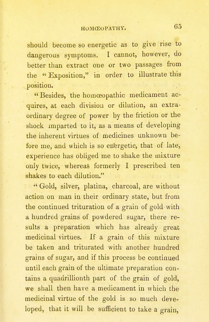 should become so energetic as to give rise to dangerous symptoms. I cannot, however, do better than extract one or two passages from the  Exposition, in order to illustrate this position. Besides, the homceopathic medicament ac- quires, at each divisiou or dilution, an extra- ordinary degree of power by the friction or the shock, imparted to it, as a means of developing the inherent virtues of medicines unknown be- fore me, and which is so en'fergetic, that of late, experience has obliged me to shake the mixture only twice, whereas formerly I prescribed ten shakes to each dilution. Gold, silver, platina, charcoal, are without action on man in their ordinary state, but from the continued trituration of a grain of gold with a hundred grains of powdered sugar, there re- sults a preparation which has already great medicinal virtues. If a grain of this mixture be taken and triturated with another hundred grains of sugar, and if this process be continued until each grain of the ultimate preparation con- tains a quadrillionth part of the grain of gold, we shall then have a medicament in which the medicinal virtue of the gold is so much deve- loped, that it will be sufficient to take a grain.