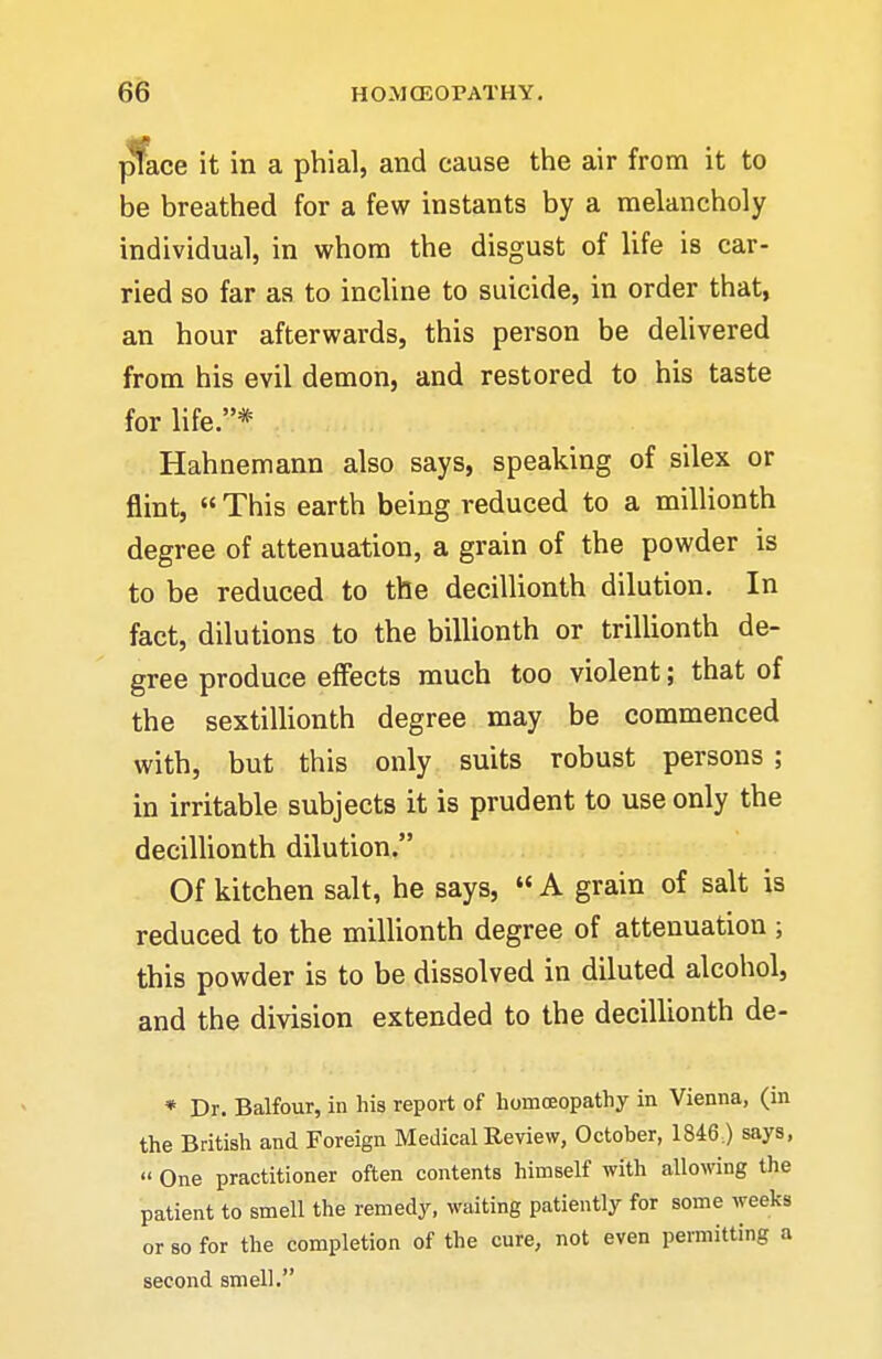 pface it in a phial, and cause the air from it to be breathed for a few instants by a melancholy individual, in whom the disgust of life is car- ried so far as to incline to suicide, in order that, an hour afterwards, this person be delivered from his evil demon, and restored to his taste for life.* Hahnemann also says, speaking of silex or flint,  This earth being reduced to a millionth degree of attenuation, a grain of the powder is to be reduced to the decillionth dilution. In fact, dilutions to the billionth or trillionth de- gree produce effects much too violent; that of the sextilUonth degree may be commenced with, but this only suits robust persons ; in irritable subjects it is prudent to use only the decillionth dilution. Of kitchen salt, he says,  A grain of salt is reduced to the millionth degree of attenuation ; this powder is to be dissolved in diluted alcohol, and the division extended to the decillionth de- * Dr. Balfour, in his report of homoeopathy in Vienna, (in the British and Foreign Medical Review, October, 1846.) says,  One practitioner often contents himself with allowing the patient to smell the remedy, waiting patiently for some weeks or so for the completion of the cure, not even permitting a second smell.