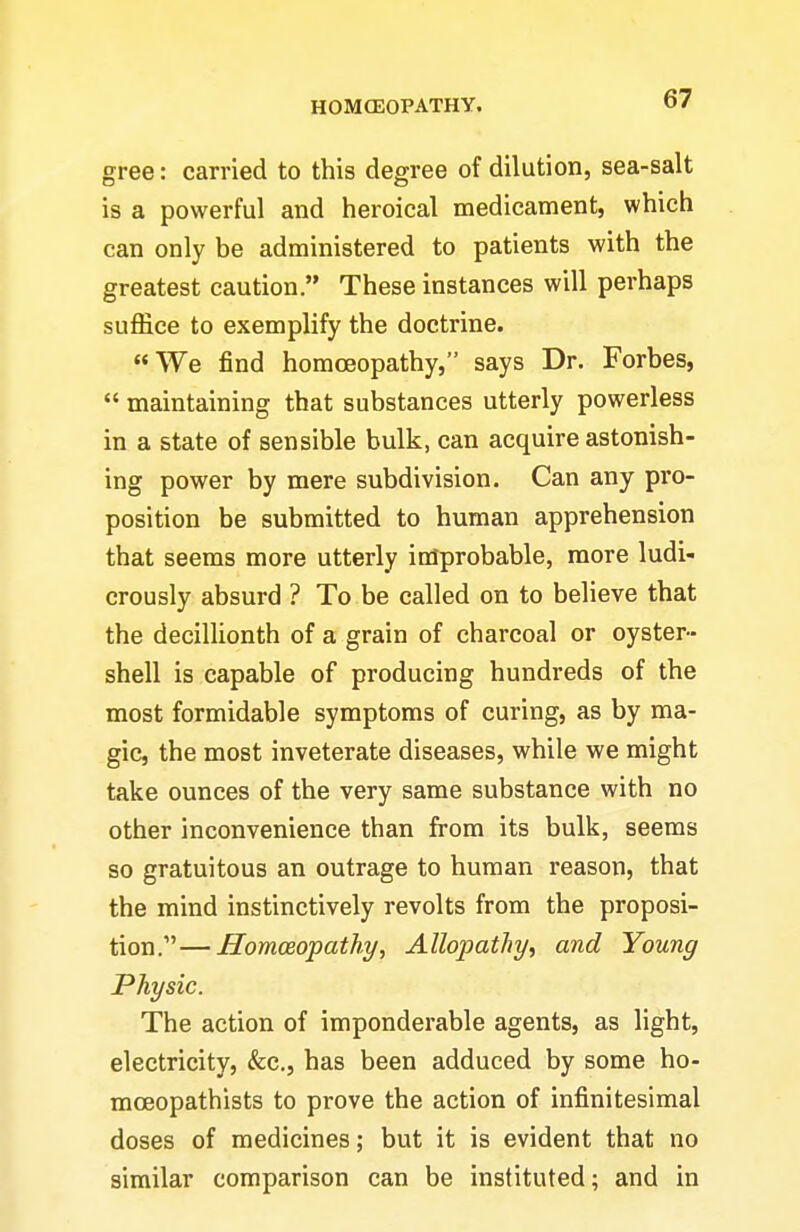 gree: carried to this degree of dilution, sea-salt is a powerful and heroical medicament, which can only be administered to patients with the greatest caution. These instances will perhaps suffice to exemplify the doctrine. «We find homoeopathy, says Dr. Forbes,  maintaining that substances utterly powerless in a state of sensible bulk, can acquire astonish- ing power by mere subdivision. Can any pro- position be submitted to human apprehension that seems more utterly improbable, more ludi- crously absurd ? To be called on to believe that the decillionth of a grain of charcoal or oyster- shell is capable of producing hundreds of the most formidable symptoms of curing, as by ma- gic, the most inveterate diseases, while we might take ounces of the very same substance with no other inconvenience than from its bulk, seems so gratuitous an outrage to human reason, that the mind instinctively revolts from the proposi- tion.— Homoeopathy, Allopathy, and Young Physic. The action of imponderable agents, as light, electricity, &c., has been adduced by some ho- moeopathists to prove the action of infinitesimal doses of medicines; but it is evident that no similar comparison can be instituted; and in