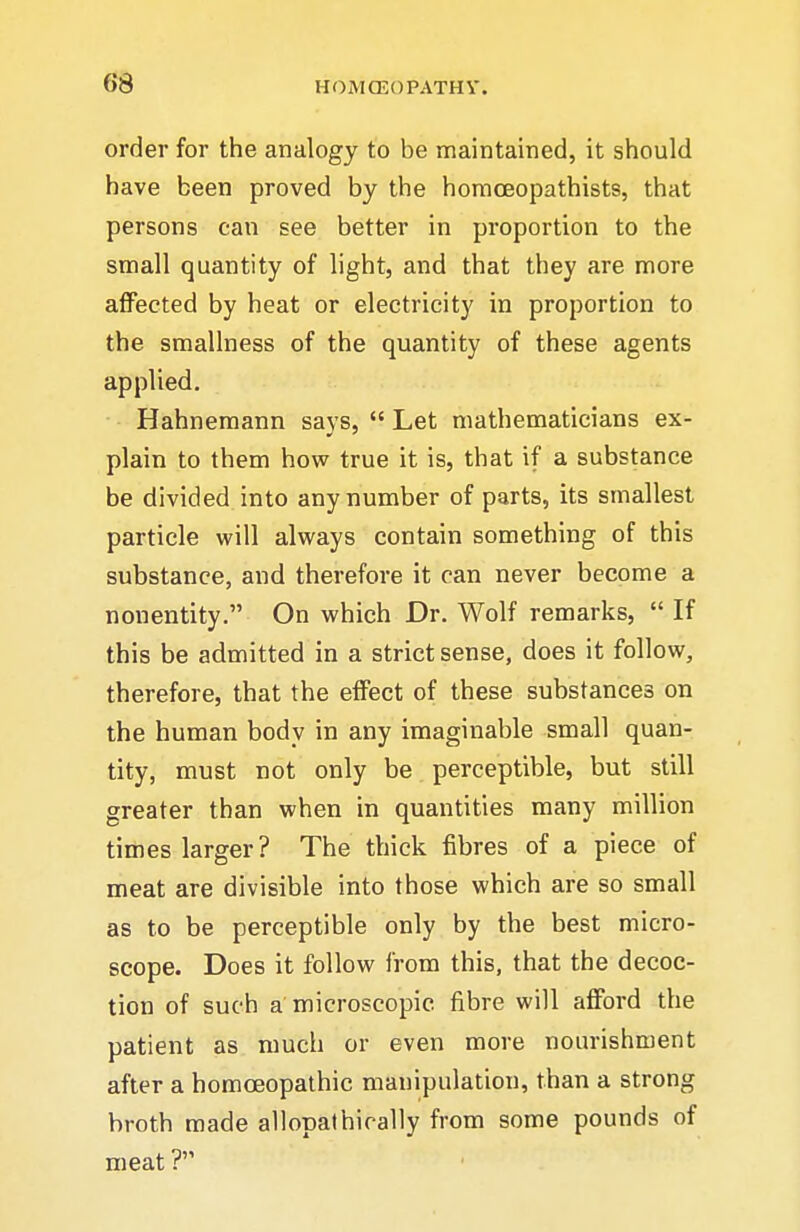es order for the analogy to be maintained, it should have been proved by the homoeopathists, that persons can see better in proportion to the small quantity of light, and that they are more affected by heat or electricity in proportion to the smallness of the quantity of these agents applied. Hahnemann says,  Let mathematicians ex- plain to them how true it is, that if a substance be divided into any number of parts, its smallest particle will always contain something of this substance, and therefore it can never become a nonentity. On which Dr. Wolf remarks,  If this be admitted in a strict sense, does it follow, therefore, that the effect of these substances on the human body in any imaginable small quan- tity, must not only be perceptible, but still greater than when in quantities many million times larger? The thick fibres of a piece of meat are divisible into those which are so small as to be perceptible only by the best micro- scope. Does it follow from this, that the decoc- tion of such a'microscopic fibre will afford the patient as much or even more nourishment after a homoeopathic manipulation, than a strong broth made allopalhirally from some pounds of meat ?