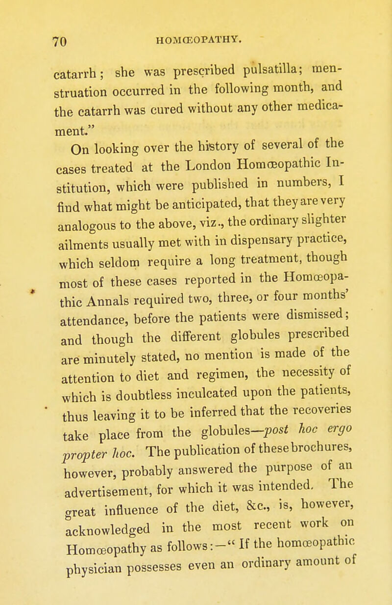 catarrh; she was prescribed pulsatilla; men- struation occurred in the following month, and the catarrh was cured without any other medica- ment. On looking over the history of several of the cases treated at the London Homeopathic In- stitution, which were pubhshed in numbers, I find what might be anticipated, that they are very analogous to the above, viz., the ordinary slighter ailments usually met with in dispensary practice, which seldom require a long treatment, though most of these cases reported in the Homoeopa- thic Annals required two, three, or four months' attendance, before the patients were dismissed; and though the different globules prescribed are minutely stated, no mention is made of the attention to diet and regimen, the necessity of which is doubtless inculcated upon the patients, * thus leaving it to be inferred that the recoveries take place from the globules-posi hoc ergo propter hoc. The pubhcation of these brochures, however, probably answered the purpose of an advertisement, for which it was intended. The .reat influence of the diet, &c., is, however, Acknowledged in the most recent work on Homoeopathy as follows:- If the homoeopathic physician possesses even an ordinary amount of