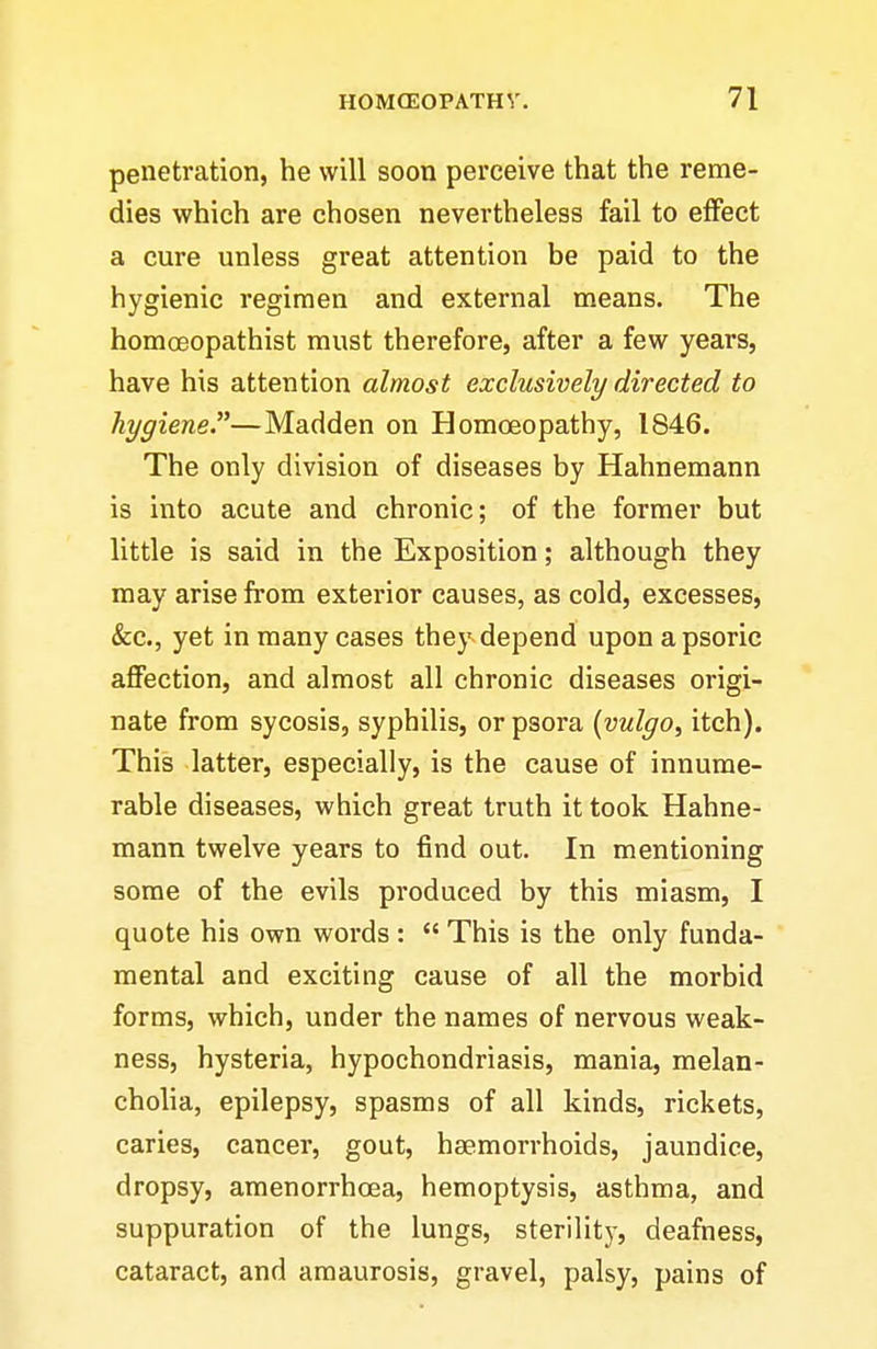 penetration, he will soon perceive that the reme- dies which are chosen nevertheless fail to effect a cure unless great attention be paid to the hygienic regimen and external means. The homoeopathist must therefore, after a few years, have his attention almost exclusively directed to hygiene.—Madden on Homoeopathy, 1846. The only division of diseases by Hahnemann is into acute and chronic; of the former but little is said in the Exposition; although they may arise from exterior causes, as cold, excesses, &c., yet in many cases they depend uponapsoric affection, and almost all chronic diseases origi- nate from sycosis, syphilis, or psora {vulgo, itch). This latter, especially, is the cause of innume- rable diseases, which great truth it took Hahne- mann twelve years to find out. In mentioning some of the evils produced by this miasm, I quote his own words :  This is the only funda- mental and exciting cause of all the morbid forms, which, under the names of nervous weak- ness, hysteria, hypochondriasis, mania, melan- cholia, epilepsy, spasms of all kinds, rickets, caries, cancer, gout, haemorrhoids, jaundice, dropsy, amenorrhoea, hemoptysis, asthma, and suppuration of the lungs, sterilitj-, deafness, cataract, and amaurosis, gravel, palsy, pains of