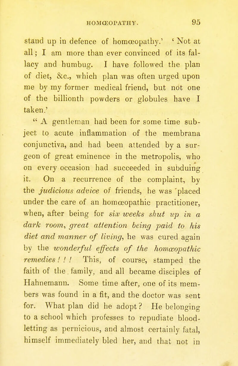 stand up in defence of homoeopathy.' ' Not at all; I am more than ever convinced of its fal- lacy and humbug. I have followed the plan of diet, &c,, which plan was often urged upon me by my former medical friend, but not one of the billionth powders or globules have I taken.' A gentleman had been for some time sub- ject to acute inflammation of the membrana conjunctiva, and had been attended by a sur- geon of great eminence in the metropolis, who on every occasion had succeeded in subduing it. On a recurrence of the complaint, by the judicious advice of friends, he was 'placed under the care of an homoeopathic practitioner, when, after being for six weeks shut up in a dark room, great attention being paid to his diet and manner of living, he was cured again by the wonderful effects of the homoeopathic remedies! ! ! This, of course, stamped the faith of the family, and all became disciples of Hahnemann. Some time after, one of its mem- bers was found in a fit, and the doctor was sent for. What plan did he adopt? He belonging to a school which professes to repudiate blood- letting as pernicious, and almost certainly fatal, himself immediately bled her, and that not in