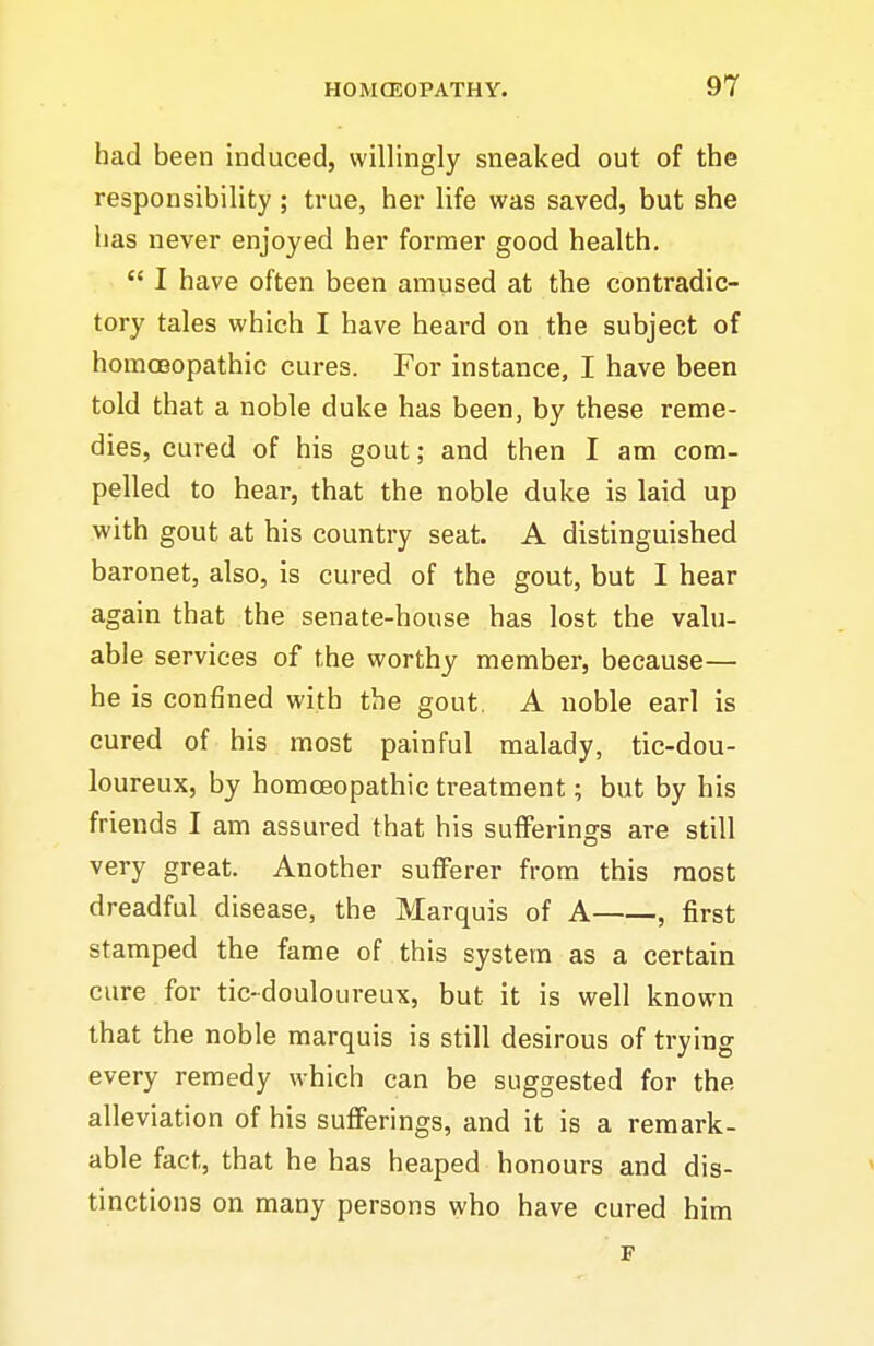 had been induced, willingly sneaked out of the responsibility; true, her life was saved, but she lias never enjoyed her former good health.  I have often been amused at the contradic- tory tales which I have heard on the subject of homoeopathic cures. For instance, I have been told that a noble duke has been, by these reme- dies, cured of his gout; and then I am com- pelled to hear, that the noble duke is laid up with gout at his country seat. A distinguished baronet, also, is cured of the gout, but I hear again that the senate-house has lost the valu- able services of the worthy member, because— he is confined with the gout. A noble earl is cured of his most painful malady, tic-dou- loureux, by homoeopathic treatment; but by his friends I am assured that his sufferings are still very great. Another sufferer from this most dreadful disease, the Marquis of A , first stamped the fame of this system as a certain cure for tic-douloureux, but it is well known that the noble marquis is still desirous of trying every remedy which can be suggested for the alleviation of his sufferings, and it is a remark- able fact, that he has heaped honours and dis- tinctions on many persons who have cured him F