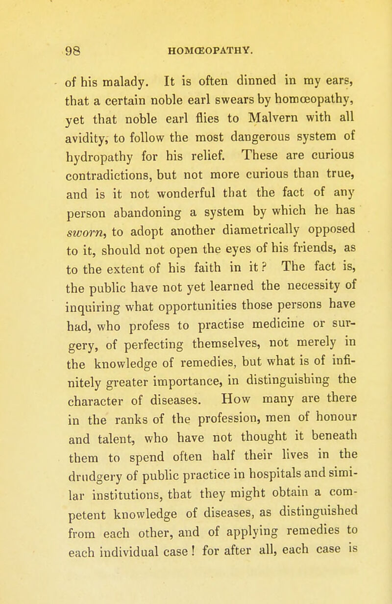of his malady. It is often dinned in my ears, that a certain noble earl swears by homoeopathy, yet that noble earl flies to Malvern with all avidity, to follow the most dangerous system of hydropathy for his relief. These are curious contradictions, but not more curious than true, and is it not wonderful that the fact of any person abandoning a system by which he has sworn, to adopt another diametrically opposed to it, should not open the eyes of his friends, as to the extent of his faith in it ? The fact is, the public have not yet learned the necessity of inquiring what opportunities those persons have bad, who profess to practise medicine or sur- gery, of perfecting themselves, not merely in the knowledge of remedies, but what is of infi- nitely greater importance, in distinguishing the character of diseases. How many are there in the ranks of the profession, men of honour and talent, who have not thought it beneath them to spend often half their lives in the drudgery of public practice in hospitals and simi- lar institutions, that they might obtain a com- petent knowledge of diseases, as distinguished from each other, and of applying remedies to each individual case! for after all, each case is