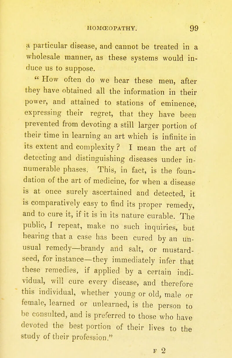 a particular disease, and cannot be treated in a wholesale manner, as these systems would in- duce us to suppose.  How often do we hear these men, after they have obtained all the information in their power, and attained to stations of eminence, expressing their regret, that they have been prevented from devoting a still larger portion of their time in learning an art which is infinite in its extent and complexity ? I mean the art of detecting and distinguishing diseases under in- numerable phases. This, in fact, is the foun- dation of the art of medicine, for when a disease is at once surely ascertained and detected, it is comparatively easy to find its proper remedy, and to cure it, if it is in its nature curable. The public, I repeat, make no such inquiries, but hearing that a case has been cured by an un- usual remedy—brandy and salt, or mustard- seed, for instance—they immediately infer that these remedies, if applied by a certain indi- vidual, will cure every disease, and therefore this individual, whether young or old, male or female, learned or unlearned, is the person to be consulted, and is preferred to those who have devoted the best portion of their lives to the study of their profession.