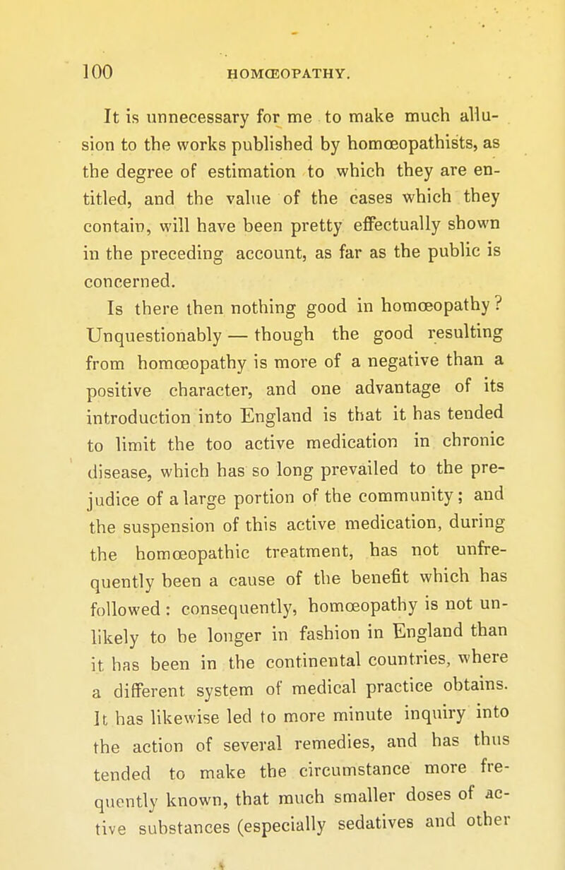 It is unnecessary for me to make much allu- sion to the works published by homoeopathists, as the degree of estimation to which they are en- titled, and the value of the cases which they contain, will have been pretty effectually shown in the preceding account, as far as the public is concerned. Is there then nothing good in homoeopathy ? Unquestionably — though the good resulting from homoeopathy is more of a negative than a positive character, and one advantage of its introduction into England is that it has tended to limit the too active medication in chronic disease, which has so long prevailed to the pre- judice of a large portion of the community; and the suspension of this active medication, during the homoeopathic treatment, has not unfre- quently been a cause of the benefit which has followed : consequently, homoeopathy is not un- likely to be longer in fashion in England than it has been in the continental countries, where a different system of medical practice obtains. It has likewise led to more minute inquiry into the action of several remedies, and has thus tended to make the circumstance more fre- quently known, that much smaller doses of ac- tive substances (especially sedatives and other