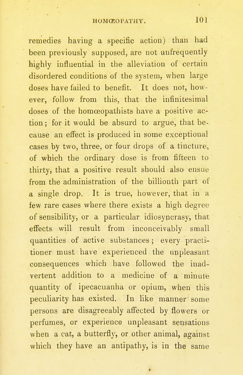 remedies having a specific action) them had been previously supposed, are not unfrequently highly influential in the alleviation of certain disordered conditions of the system, when large doses have failed to benefit. It does not, how- ever, follow from this, that the infinitesimal doses of the homoeopathists have a positive ac- tion ; for it would be absurd to argue, that be- cause an effect is produced in some exceptional cases by two, three, or four drops of a tincture, of which the ordinary dose is from fifteen to thirty, that a positive result should also ensue from the administration of the billionth part of a single drop. It is true, however, that in a few rare cases where there exists a high degree of sensibility, or a particular idiosyncrasy, that effects will result from inconceivably small quantities of active substances; every practi- tioner must have experienced the unpleasant consequences which have followed the inad- vertent addition to a medicine of a minute quantity of ipecacuanha or opium, when this peculiarity has existed. In like manner some persons are disagreeably afiected by flowers or perfumes, or experience unpleasant sensations when a eat, a butterfly, or other animal, against which they have an antipathy, is in the same