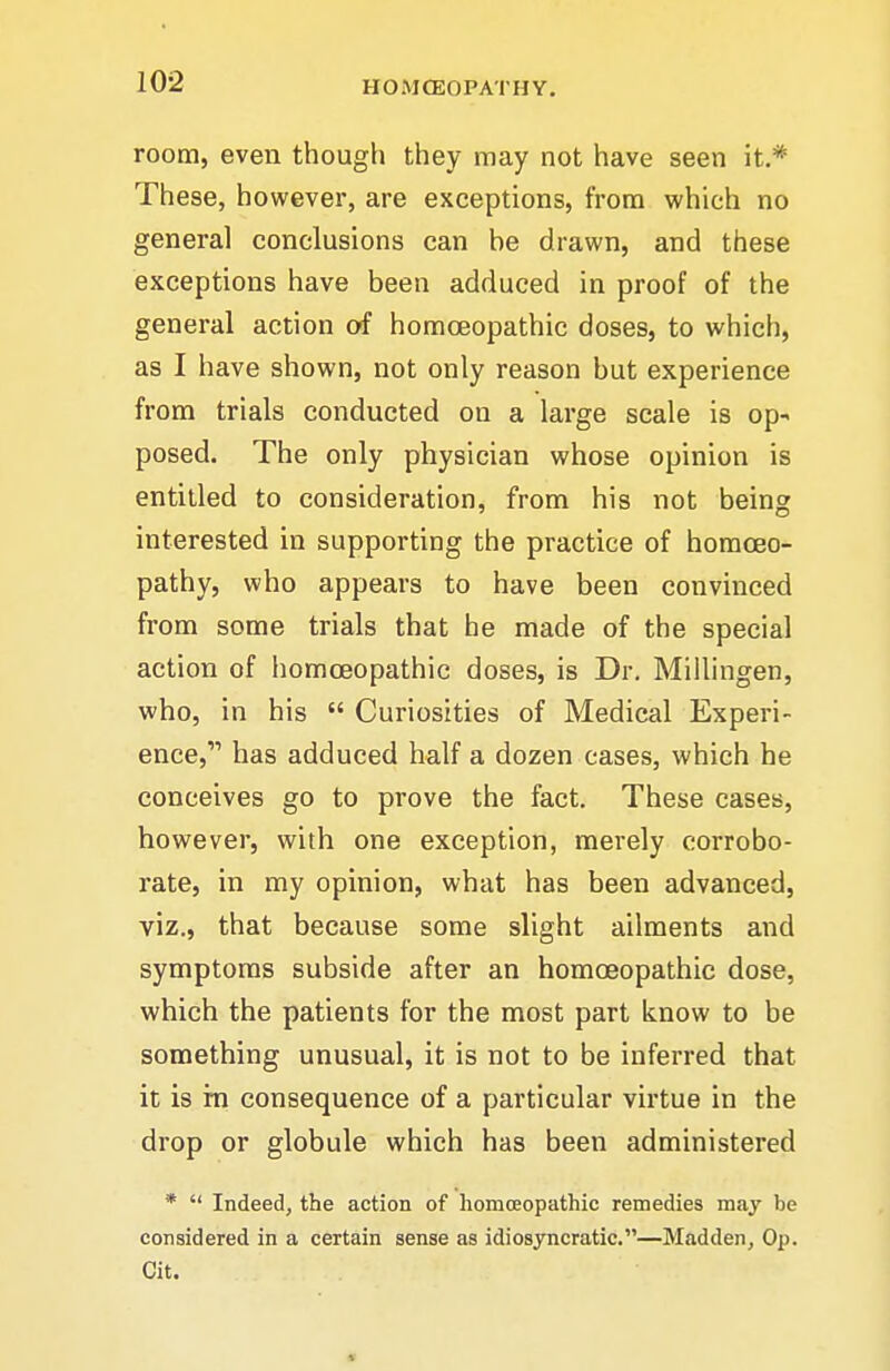 room, even though they may not have seen it.* These, however, are exceptions, from which no genera] conclusions can he drawn, and these exceptions have been adduced in proof of the general action of homoeopathic doses, to which, as I have shown, not only reason but experience from trials conducted on a large scale is op- posed. The only physician whose opinion is entitled to consideration, from his not being interested in supporting the practice of homoeo- pathy, who appears to have been convinced from some trials that he made of the special action of liomoeopathic doses, is Dr, Miilingen, who, in his  Curiosities of Medical Experi- ence, has adduced half a dozen cases, which he conceives go to prove the fact. These cases, however, with one exception, merely corrobo- rate, in my opinion, what has been advanced, viz., that because some slight ailments and symptoms subside after an homoeopathic dose, which the patients for the most part know to be something unusual, it is not to be inferred that it is in consequence of a particular virtue in the drop or globule which has been administered *  Indeed, the action of homoeopathic remedies may be considered in a certain sense as idiosyncratic.—Madden, Op. Cit.