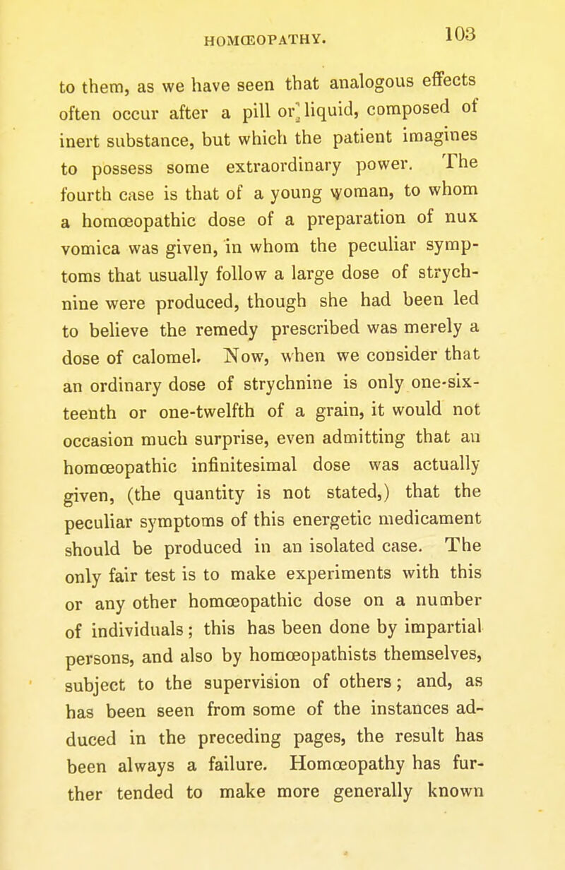 to them, as we have seen that analogous effects often occur after a pill or], liquid, composed of inert substance, but which the patient imagines to possess some extraordinary power. The fourth case is that of a young \yoman, to whom a homoeopathic dose of a preparation of nux vomica was given, in whom the peculiar symp- toms that usually follow a large dose of strych- nine were produced, though she had been led to believe the remedy prescribed was merely a dose of calomel. Now, when we consider that an ordinary dose of strychnine is only one-six- teenth or one-twelfth of a grain, it would not occasion much surprise, even admitting that an homoeopathic infinitesimal dose was actually given, (the quantity is not stated,) that the peculiar symptoms of this energetic medicament should be produced in an isolated case. The only fair test is to make experiments with this or any other homoeopathic dose on a number of individuals; this has been done by impartial persons, and also by homoeopathists themselves, subject to the supervision of others; and, as has been seen from some of the instances ad- duced in the preceding pages, the result has been always a failure. Homoeopathy has fur- ther tended to make more generally known