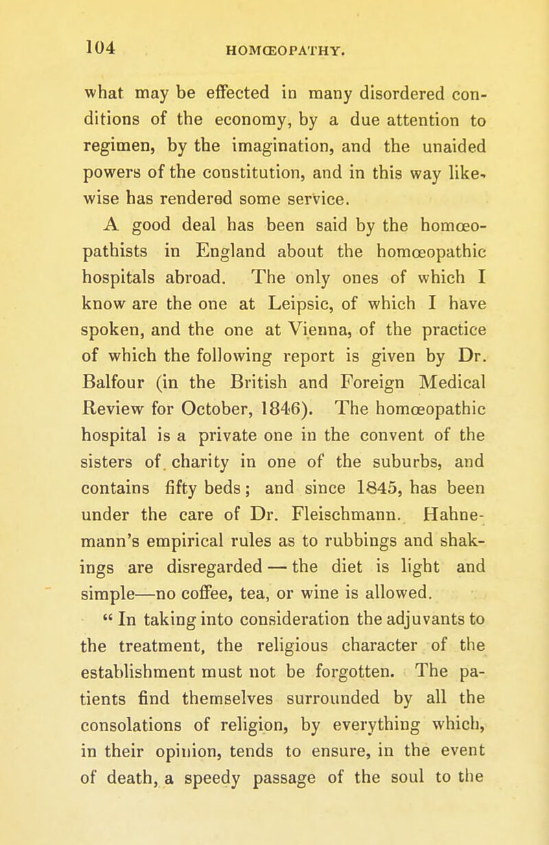 what may be effected in many disordered con- ditions of the economy, by a due attention to regimen, by the imagination, and the unaided powers of the constitution, and in this way like-, wise has rendered some service. A good deal has been said by the homoeo- pathists in England about the homoeopathic hospitals abroad. The only ones of which I know are the one at Leipsic, of which I have spoken, and the one at Vienna, of the practice of which the following report is given by Dr. Balfour (in the British and Foreign Medical Review for October, 1846). The homoeopathic hospital is a private one in the convent of the sisters of. charity in one of the suburbs, and contains fifty beds; and since 1845, has been under the care of Dr. Fleischmann. Hahne- mann's empirical rules as to rubbings and shak- ings are disregarded — the diet is light and simple—no coffee, tea, or wine is allowed. In taking into consideration the adjuvants to the treatment, the religious character of the establishment must not be forgotten. The pa- tients find themselves surrounded by all the consolations of religion, by everything which, in their opinion, tends to ensure, in the event of death, a speedy passage of the soul to the