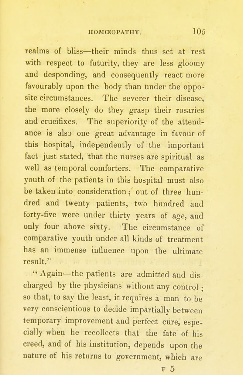 realms of bliss—their minds thus set at rest with respect to futurity, they are less gloomy and desponding, and consequently react more favourably upon the body than under the oppo- site circumstances. The severer their disease, the more closely do they grasp their rosaries and crucifixes. The superiority of the attend- ance is also one great advantage in favour of this hospital, independently of the important fact just stated, that the nurses are spiritual as well as temporal comforters. The comparative youth of the patients in this hospital must also be taken into consideration; out of three hun- dred and twenty patients, two hundred and forty-five were under thirty years of age, and only four above sixty. The circumstance of comparative youth under all kinds of treatment has an immense influence upon the ultimate result. Again—the patients are admitted and dis charged by the physicians without any control ; so that, to say the least, it requires a man to be very conscientious to decide impartially between temporary improvement and perfect cure, espe- cially when he recollects that the fate of his creed, and of his institution, depends upon the nature of his returns to government, which are