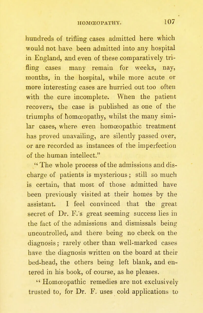 hundreds of trifling cases admitted here which would not have been admitted into any hospital in England, and even of these comparatively tri- fling cases many remain for weeks, nay, months, in the hospital, while more acute or more interesting cases are hurried out too often with the cure incomplete. When the patient recovers, the case is published as one of the triumphs of homoeopathy, whilst the many simi- lar cases, where even homcEopathic treatment has proved unavailing, are silently passed over, or are recorded as instances of the imperfection of the human intellect. The whole process of the admissions and dis- charge of patients is mysterious ; still so much is certain, that most of those admitted have been previously visited at their homes by the assistant. I feel convinced that the great secret of Dr. F.'s great seeming success lies in the fact of the admissions and dismissals being uncontrolled, and there being no check on the diagnosis; rarely other than well-marked cases have the diagnosis written on the board at their bed-head, the others being left blank, and en- tered in his book, of course, as he pleases. Homoeopathic remedies are not exclusively trusted to, for Dr. F. uses cold applications to