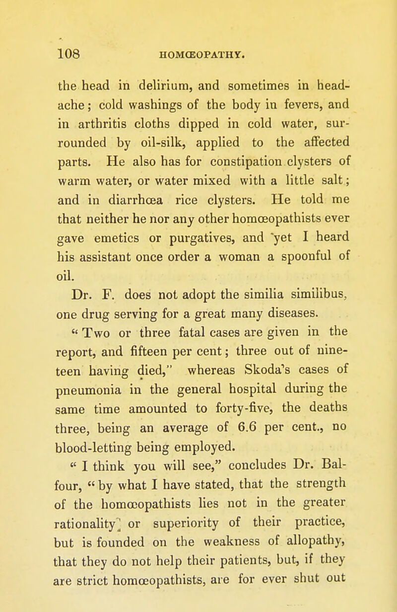 the head in delirium, and sometimes in head- ache ; cold washings of the body in fevers, and in arthritis cloths dipped in cold water, sur- rounded by oil-silk, applied to the affected parts. He also has for constipation clysters of warm water, or water mixed with a little salt; and in diarrhoea rice clysters. He told me that neither he nor any other horaoeopathists ever gave emetics or purgatives, and *yet I heard his assistant once order a woman a spoonful of oil. Dr. F. does not adopt the similia similibus, one drug serving for a great many diseases. Two or three fatal cases are given in the report, and fifteen per cent; three out of nine- teen having died, whereas Skoda's cases of pneumonia in the general hospital during the same time amounted to forty-five, the deaths three, being an average of 6.6 per cent., no blood-letting being employed. I think you will see, concludes Dr. Bal- four, « by what I have stated, that the strength of the homooopathists lies not in the greater rationahty'^ or superiority of their practice, but is founded on the weakness of allopathy, that they do not help their patients, but, if they are strict horaoeopathists, are for ever shut out
