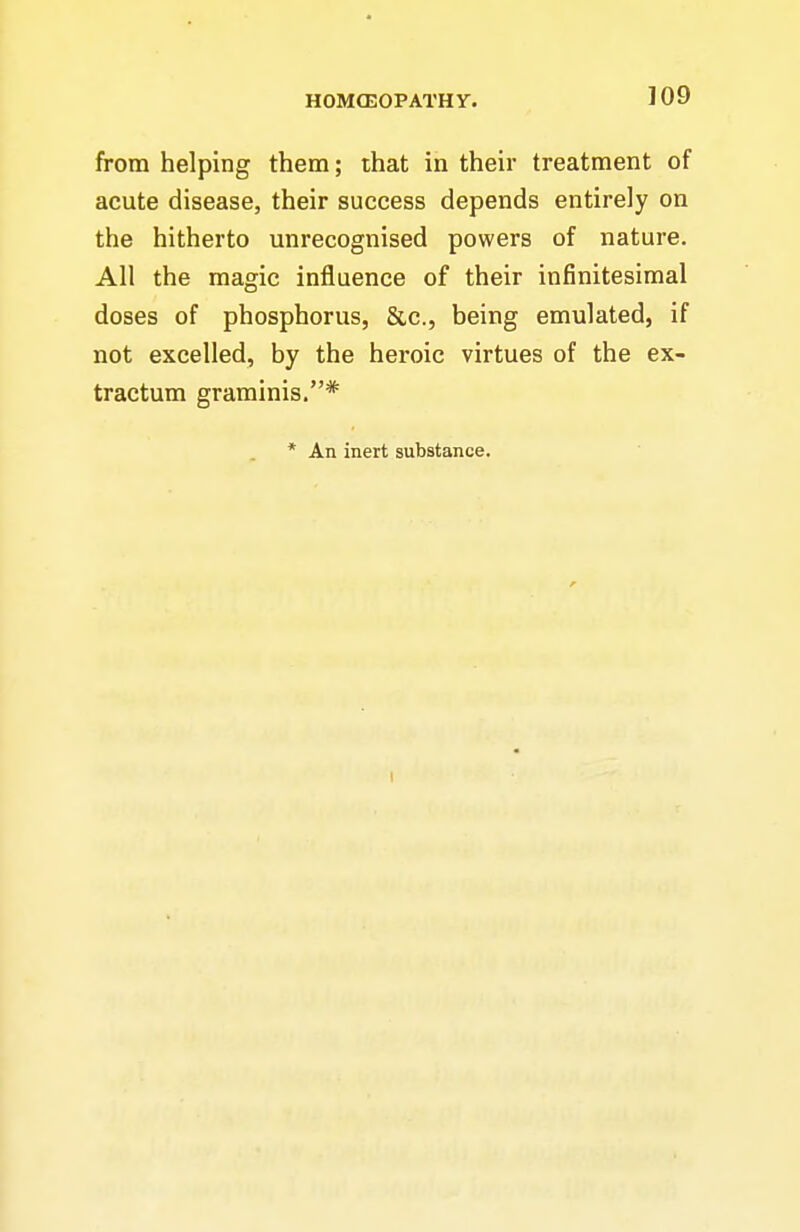 from helping them; that in their treatment of acute disease, their success depends entirely on the hitherto unrecognised powers of nature. All the magic influence of their infinitesimal doses of phosphorus, &c., being emulated, if not excelled, by the heroic virtues of the ex- tractum graminis.* * An inert substance. I