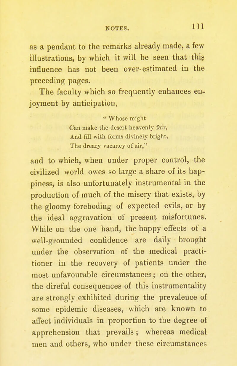 as a pendant to the remarks already made, a few illustrations, by which it will be seen that thi? influence has not been over-estimated in the preceding pages. The faculty which so frequently enhances en- joyment by anticipation, Whose might Can make the desert heavenly fair, And fill with forms divinely bright, The dreary vacancy of air, and to which, when under proper control, the civilized world owes so large a share of its hap- piness, is also unfortunately instrumental in the production of much of the misery that exists, by the gloomy foreboding of expected evils, or by the ideal aggravation of present misfortunes. While on the one hand, the happy effects of a well-grounded confidence are daily brought under the observation of the medical practi- tioner in the recovery of patients under the most unfavourable circumstances; on the other, the direful consequences of this instrumentality are strongly exhibited during the prevalence of some epidemic diseases, which are known to affect individuals in proportion to the degree of apprehension that prevails; whereas medical men and others, who under these circumstances
