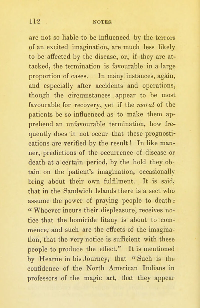 are not so liable to be influenced by the terrors pf an excited imagination, are much less likely to be affected by the disease, or, if they are at- tacked, the termination is favourable in a large proportion of cases. In many instances, again, and especially after accidents and operations, though the circumstances appear to be most favourable for recovery, yet if the moral of the patients be so influenced as to make them ap- prehend an unfavourable termination, how fre- quently does it not occur that these prognosti- cations are verified by the result! In like man- ner, predictions of the occurrence of disease or death at a certain period, by the hold they ob- tain on the patient''s imagination, occasionally bring about their own fulfilment. It is said, that in the Sandwich Islands there is a sect who assume the power of praying people to death:  Whoever incurs their displeasure, receives no- tice that the homicide litany is about to com- mence, and such are the effects of the imagina- tion, that the very notice is sufficient with these people to produce the effect. It is mentioned by Hearne in his Journey, that  Such is the confidence of the North American Indians in professors of the magic art, that they appear