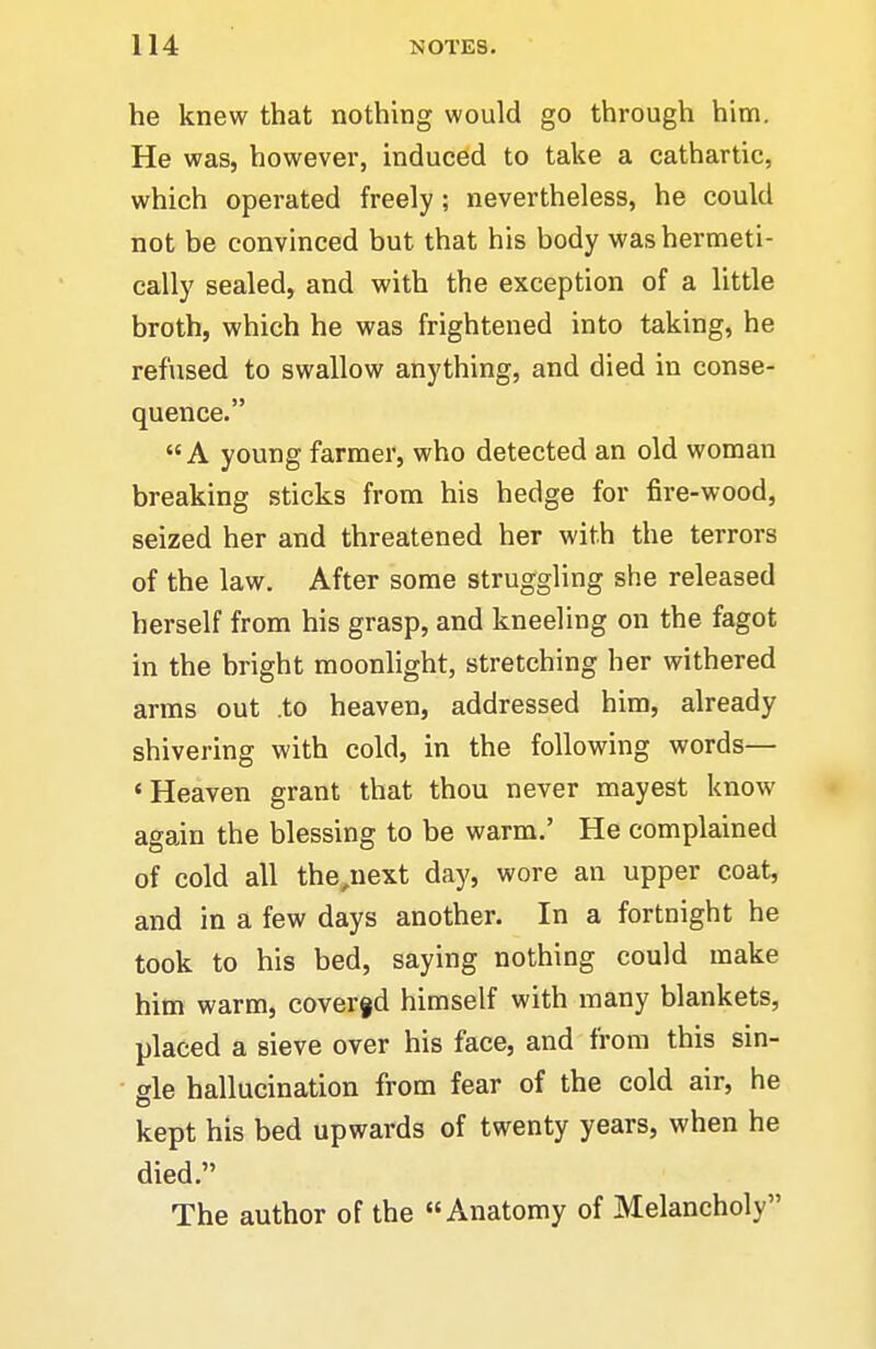 he knew that nothing would go through him. He was, however, induced to take a cathartic, which operated freely ; nevertheless, he could not be convinced but that his body was hermeti- cally sealed, and with the exception of a little broth, which he was frightened into taking, he refused to swallow anything, and died in conse- quence. A young farmer, who detected an old woman breaking sticks from his hedge for fire-wood, seized her and threatened her with the terrors of the law. After some struggling she released herself from his grasp, and kneeling on the fagot in the bright moonlight, stretching her withered arras out .to heaven, addressed him, already shivering with cold, in the following words— 'Heaven grant that thou never mayest know again the blessing to be warm.' He complained of cold all the,next day, wore an upper coat, and in a few days another. In a fortnight he took to his bed, saying nothing could make him warm, cover§d himself with many blankets, placed a sieve over his face, and from this sin- gle hallucination from fear of the cold air, he kept his bed upwards of twenty years, when he died. The author of the Anatomy of Melancholy