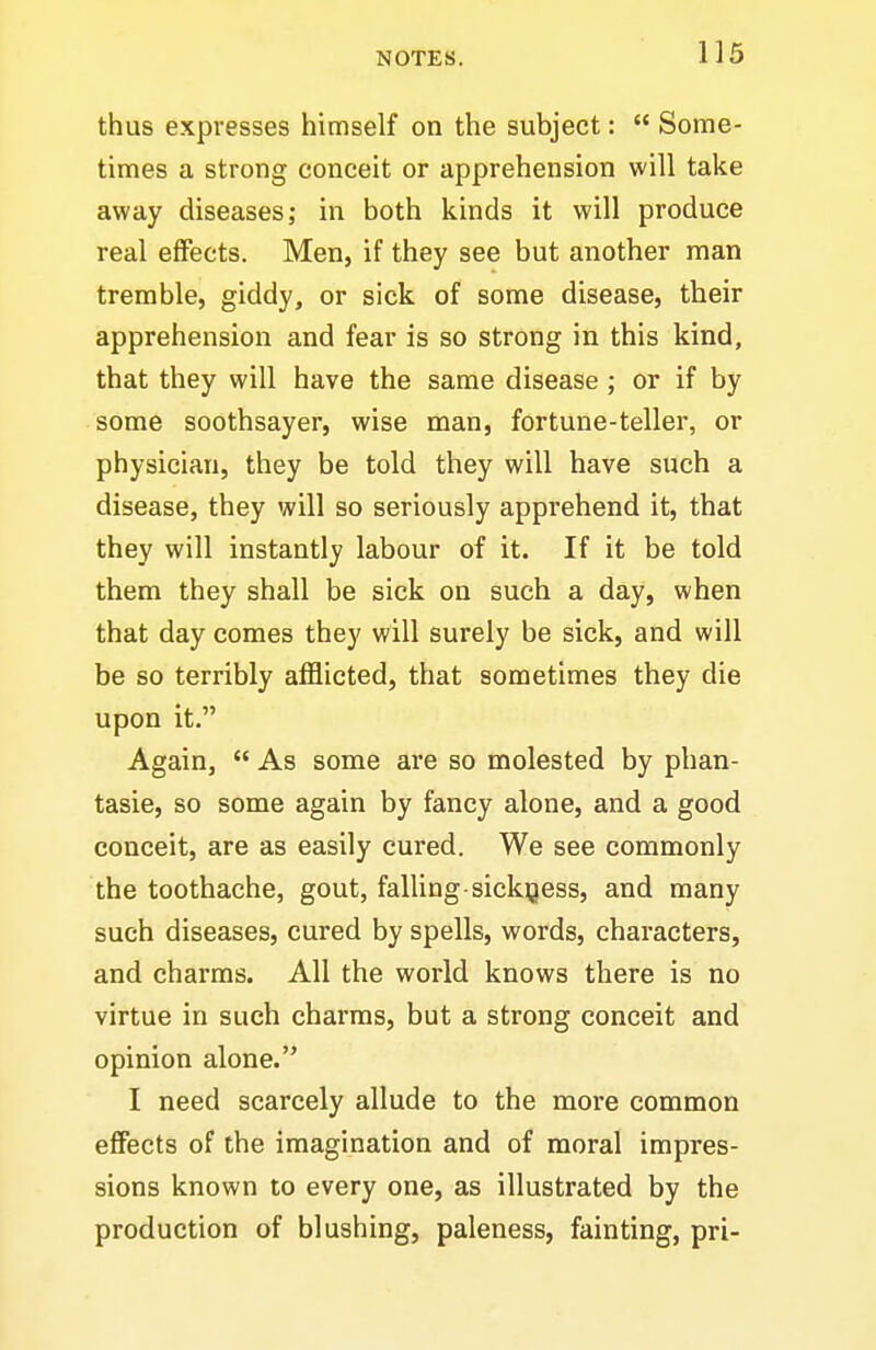 thus expresses himself on the subject: Some- times a strong conceit or apprehension will take away diseases; in both kinds it will produce real effects. Men, if they see but another man tremble, giddy, or sick of some disease, their apprehension and fear is so strong in this kind, that they will have the same disease ; or if by some soothsayer, wise man, fortune-teller, or physician, they be told they will have such a disease, they will so seriously apprehend it, that they will instantly labour of it. If it be told them they shall be sick on such a day, when that day comes they will surely be sick, and will be so terribly afflicted, that sometimes they die upon it. Again, As some are so molested by phan- tasie, so some again by fancy alone, and a good conceit, are as easily cured. We see commonly the toothache, gout, falling-sickness, and many such diseases, cured by spells, words, characters, and charms. All the world knows there is no virtue in such charms, but a strong conceit and opinion alone. I need scarcely allude to the more common effects of the imagination and of moral impres- sions known to every one, as illustrated by the production of blushing, paleness, fainting, pri-