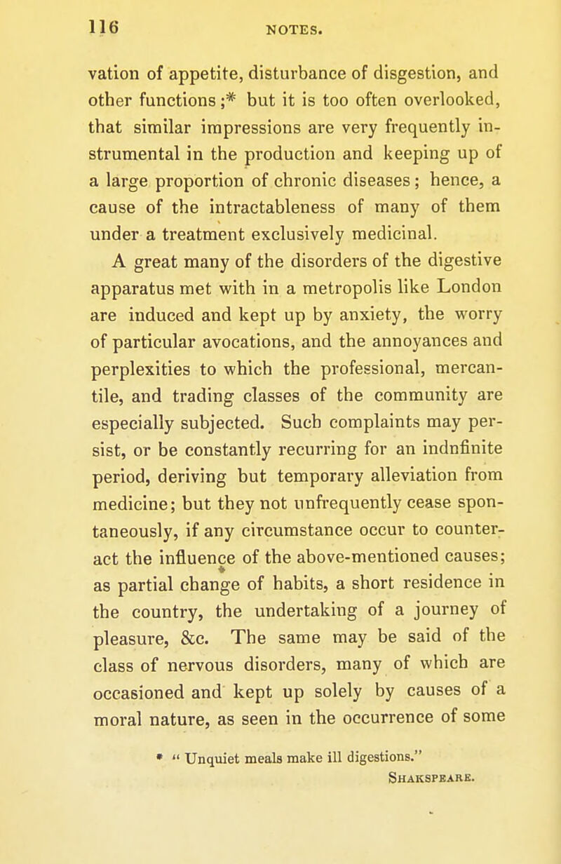 vation of appetite, disturbance of disgestion, and other functions ;* but it is too often overlooked, that similar impressions are very frequently in- strumental in the production and keeping up of a large proportion of chronic diseases; hence, a cause of the intractableness of many of them under a treatment exclusively medicinal. A great many of the disorders of the digestive apparatus met with in a metropolis like London are induced and kept up by anxiety, the worry of particular avocations, and the annoyances and perplexities to which the professional, mercan- tile, and trading classes of the community are especially subjected. Such complaints may per- sist, or be constantly recurring for an indnfinite period, deriving but temporary alleviation from medicine; but they not unfrequently cease spon- taneously, if any circumstance occur to counter- act the influence of the above-mentioned causes; as partial change of habits, a short residence in the country, the undertaking of a journey of pleasure, &c. The same may be said of the class of nervous disorders, many of which are occasioned and kept up solely by causes of a moral nature, as seen in the occurrence of some •  Unquiet meals make ill digestions. Shakspbarb.