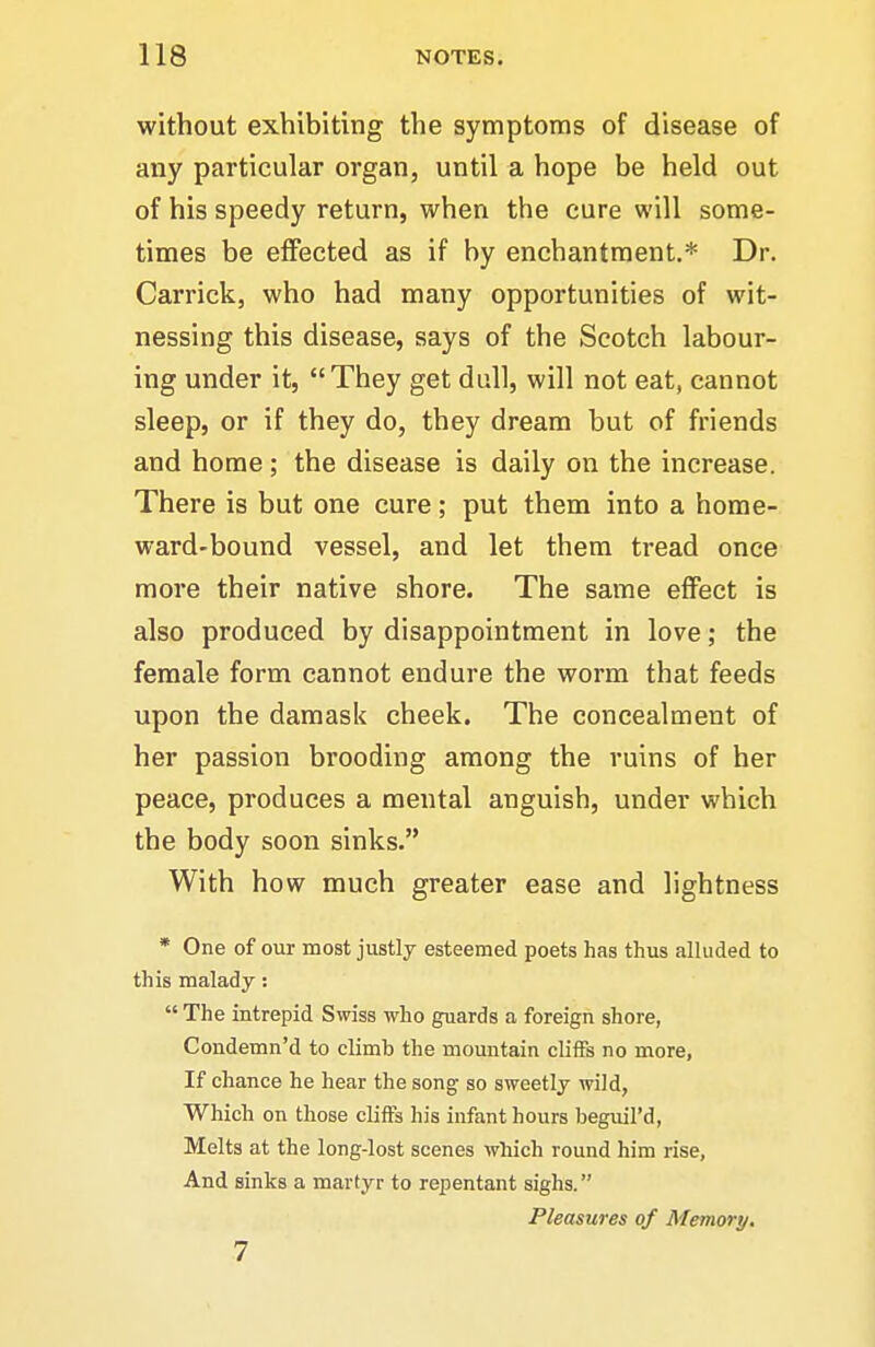 without exhibiting the symptoms of disease of any particular organ, until a hope be held out of his speedy return, when the cure will some- times be effected as if by enchantment.* Dr. Carrick, who had many opportunities of wit- nessing this disease, says of the Scotch labour- ing under it, They get dull, will not eat, cannot sleep, or if they do, they dream but of friends and home ; the disease is daily on the increase. There is but one cure; put them into a home- ward-bound vessel, and let them tread once more their native shore. The same effect is also produced by disappointment in love; the female form cannot endure the worm that feeds upon the damask cheek. The concealment of her passion brooding among the ruins of her peace, produces a mental anguish, under which the body soon sinks. With how much greater ease and lightness * One of our most justly esteemed poets has thus alluded to this malady: The intrepid Swiss who guards a foreign shore, Condemn'd to climb the mountain cliffs no more, If chance he hear the song so sweetly wild, Which on those cliffs liis infant hours beguil'd. Melts at the long-lost scenes which round him rise. And sinks a martyr to repentant sighs. Pleasures of Memory. 7