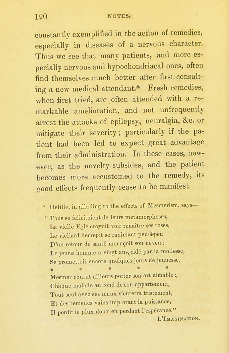 constantly exemplified in the action of remedies, especially in diseases of a nervous character. Thus we see that many patients, and more es- pecially nervous and hypochondriacal ones, often find themselves much better after first consult- ing a new medical attendant.* Fresh remedies, when first tried, are often attended with a re- markable amelioration, and not unfrequently arrest the attacks of epilepsy, neuralgia, &c. or mitigate their severity ; particularly if the pa- tient had been led to expect great advantage from their administration. In these cases, how- ever, as the novelty subsides, and the patient becomes more accustomed to the remedy, its good effects frequently cease to be manifest. * Delille, in alluding to the effects of Mesmerism, says—  Tous se felicitoient de leurs metamorphoses, La vielle Egle croyoit voir renaitre ses roses, Le viellard decrepit se ranimant peu-a-peu D'un retour de sant6 mena9oit son neveu; Le jeune homme a vingt ans, rid6 par la mollesse, Se promettoit encore quelques jours de jeunesse. » » « * * Mesmer courut ailleurs porter son art aimable ; Chaque malade au fond de son appartement. Tout seul avec ses maux s'enterra tristement, Et des remedes vains implorant la puissance, II perdit le plux doux en perdant resp6rance. L'Imagination.