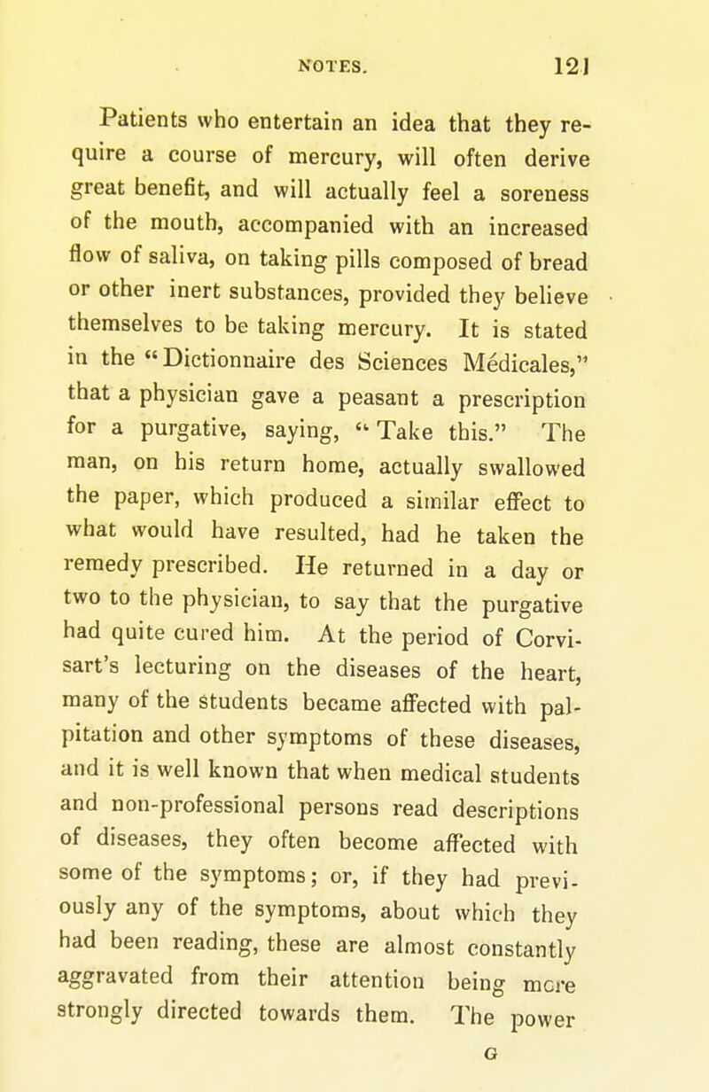 Patients who entertain an idea that they re- quire a course of mercury, will often derive great benefit, and will actually feel a soreness of the mouth, accompanied with an increased flow of saliva, on taking pills composed of bread or other inert substances, provided they believe themselves to be taking mercury. It is stated in the «Dictionnaire des Sciences Medicales, that a physician gave a peasant a prescription for a purgative, saying, Take this. The man, on his return home, actually swallowed the paper, which produced a similar effect to what would have resulted, had he taken the remedy prescribed. He returned in a day or two to the physician, to say that the purgative had quite cured him. At the period of Corvi- sart's lecturing on the diseases of the heart, many of the students became affected with pal- pitation and other symptoms of these diseases, and it is well known that when medical students and non-professional persons read descriptions of diseases, they often become affected with some of the symptoms; or, if they had previ- ously any of the symptoms, about which they had been reading, these are almost constantly aggravated from their attention being mere strongly directed towards them. The power G