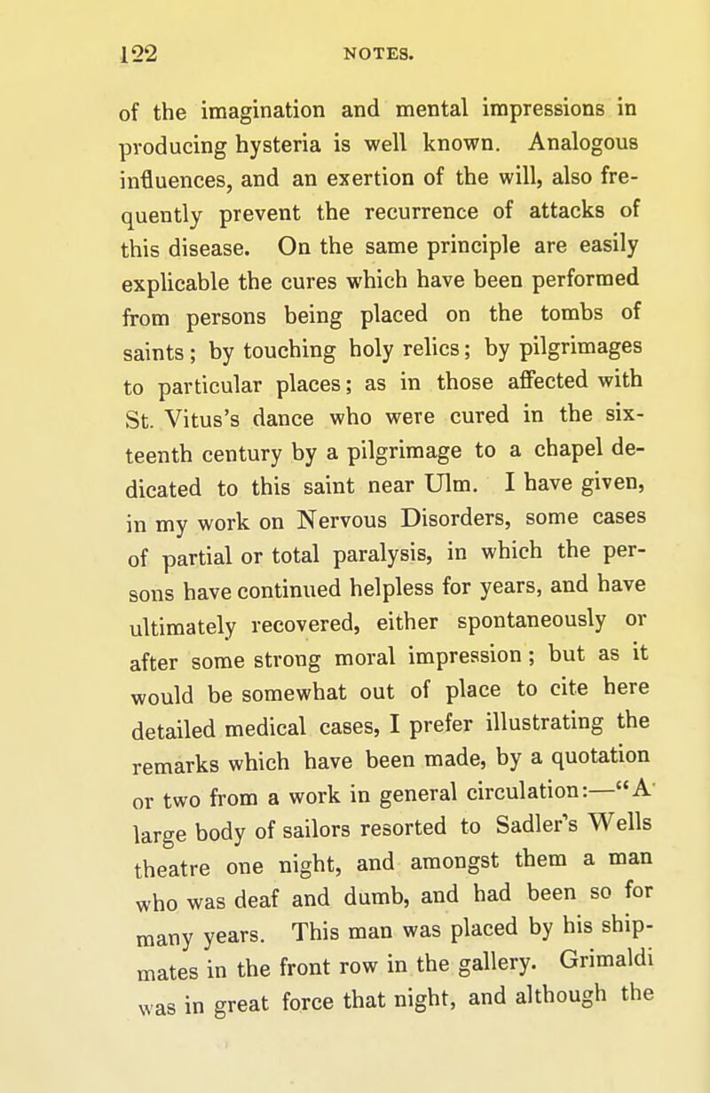 of the imagination and mental impressions in producing hysteria is well known. Analogous influences, and an exertion of the will, also fre- quently prevent the recurrence of attacks of this disease. On the same principle are easily explicable the cures which have been performed from persons being placed on the tombs of saints; by touching holy relics; by pilgrimages to particular places; as in those affected with St. Vitus's dance who were cured in the six- teenth century by a pilgrimage to a chapel de- dicated to this saint near Ulm, I have given, in my work on Nervous Disorders, some cases of partial or total paralysis, in which the per- sons have continued helpless for years, and have ultimately recovered, either spontaneously or after some strong moral impression ; but as it would be somewhat out of place to cite here detailed medical cases, I prefer illustrating the remarks which have been made, by a quotation or two from a work in general circulation:—A large body of sailors resorted to Sadler's Wells theatre one night, and amongst them a man who was deaf and dumb, and had been so for many years. This man was placed by his ship- mates in the front row in the gallery. Grimaldi was in great force that night, and although the