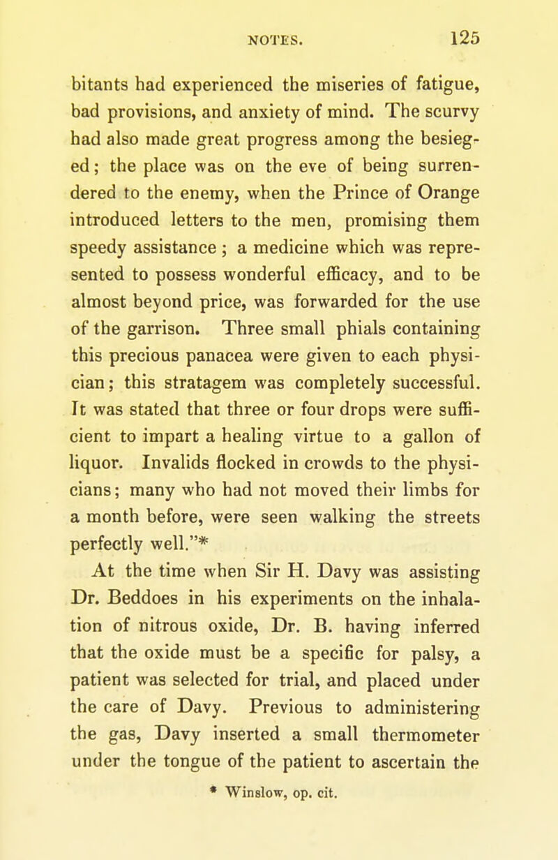 bitants had experienced the miseries of fatigue, bad provisions, and anxiety of mind. The scurvy had also made great progress among the besieg- ed ; the place was on the eve of being surren- dered to the enemy, when the Prince of Orange introduced letters to the men, promising them speedy assistance ; a medicine which was repre- sented to possess wonderful efficacy, and to be almost beyond price, was forwarded for the use of the garrison. Three small phials containing this precious panacea were given to each physi- cian ; this stratagem was completely successful. It was stated that three or four drops were suffi- cient to impart a healing virtue to a gallon of liquor. Invalids flocked in crowds to the physi- cians ; many who had not moved their limbs for a month before, v?ere seen walking the streets perfectly well.* At the time when Sir H. Davy was assisting Dr. Beddoes in his experiments on the inhala- tion of nitrous oxide, Dr. B. having inferred that the oxide must be a specific for palsy, a patient was selected for trial, and placed under the care of Davy. Previous to administering the gas, Davy inserted a small thermometer under the tongue of the patient to ascertain the • Win slow, op. cit.