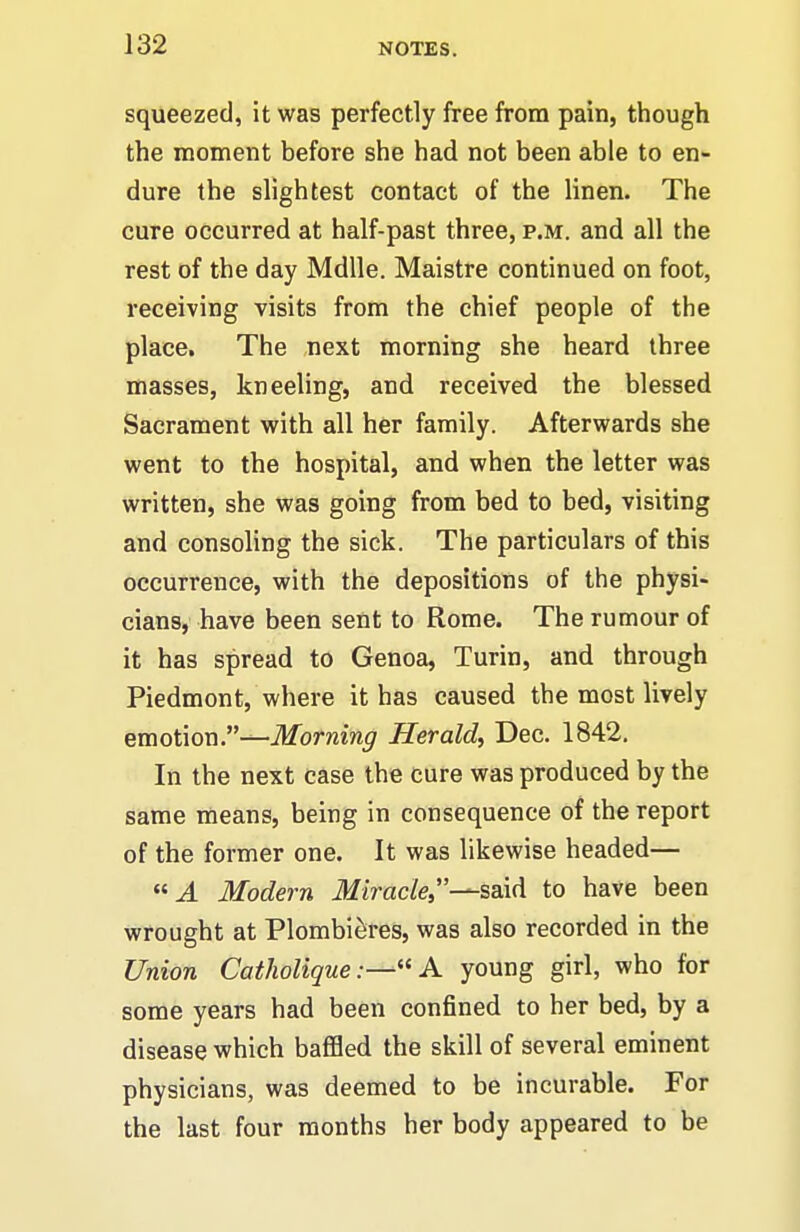 squeezed, it was perfectly free from pain, though the moment before she had not been able to en- dure the slightest contact of the linen. The cure occurred at half-past three, p.m. and all the rest of the day Mdlle. Maistre continued on foot, receiving visits from the chief people of the place. The next morning she heard three masses, kneeling, and received the blessed Sacrament with all her family. Afterwards she went to the hospital, and when the letter was written, she was going from bed to bed, visiting and consoling the sick. The particulars of this occurrence, with the depositions of the physi- cians, have been sent to Rome. The rumour of it has spread to Genoa, Turin, and through Piedmont, where it has caused the most lively emotioia.—Morning Herald, Dec. 1842. In the next case the cure was produced by the same means, being in consequence of the report of the former one. It was likewise headed— J. Modern iH/irac/e,—said to have been wrought at Plombi^res, was also recorded in the Union CathoUqueA young girl, who for some years had been confined to her bed, by a disease which baflfled the skill of several eminent physicians, was deemed to be incurable. For the last four months her body appeared to be