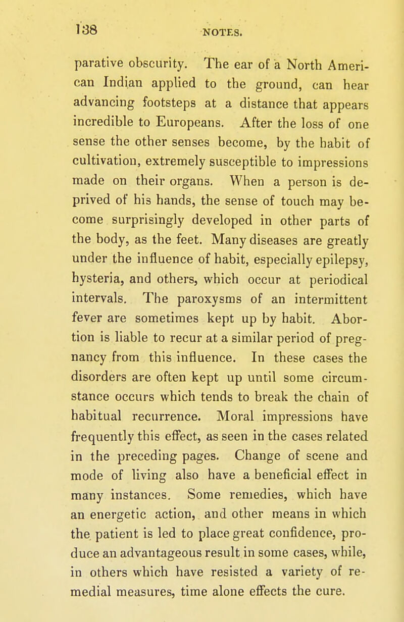 parative obscurity. The ear of a North Ameri- can Indian applied to the ground, can hear advancing footsteps at a distance that appears incredible to Europeans. After the loss of one sense the other senses become, by the habit of cultivation, extremely susceptible to impressions made on their organs. When a person is de- prived of his hands, the sense of touch may be- come surprisingly developed in other parts of the body, as the feet. Many diseases are greatly under the influence of habit, especially epilepsy, hysteria, and others, which occur at periodical intervals. The paroxysms of an intermittent fever are sometimes kept up by habit. Abor- tion is liable to recur at a similar period of preg- nancy from this influence. In these cases the disorders are often kept up until some circum- stance occurs which tends to break the chain of habitual recurrence. Moral impressions have frequently this eflFect, as seen in the cases related in the preceding pages. Change of scene and mode of living also have a beneficial effect in many instances. Some remedies, which have an energetic action, and other means in which the patient is led to place great confidence, pro- duce an advantageous result in some cases, while, in others which have resisted a variety of re- medial measures, time alone effects the cure.